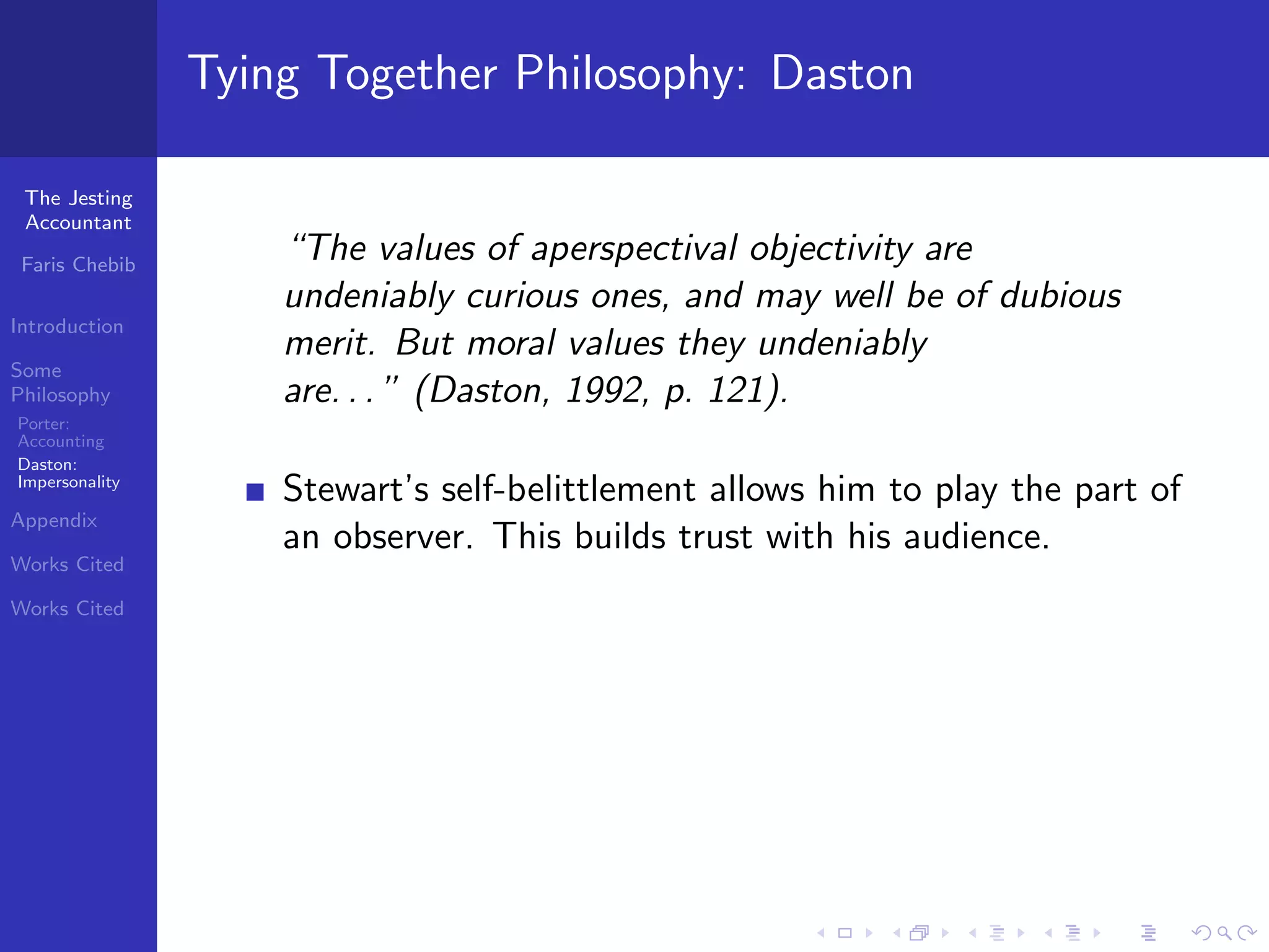 Tying Together Philosophy: Daston

 The Jesting
 Accountant

 Faris Chebib
                    “The values of aperspectival objectivity are
                    undeniably curious ones, and may well be of dubious
Introduction
                    merit. But moral values they undeniably
Some
Philosophy          are. . . ” (Daston, 1992, p. 121).
Porter:
Accounting
Daston:
Impersonality
                    Stewart’s self-belittlement allows him to play the part of
Appendix
                    an observer. This builds trust with his audience.
Works Cited

Works Cited
 