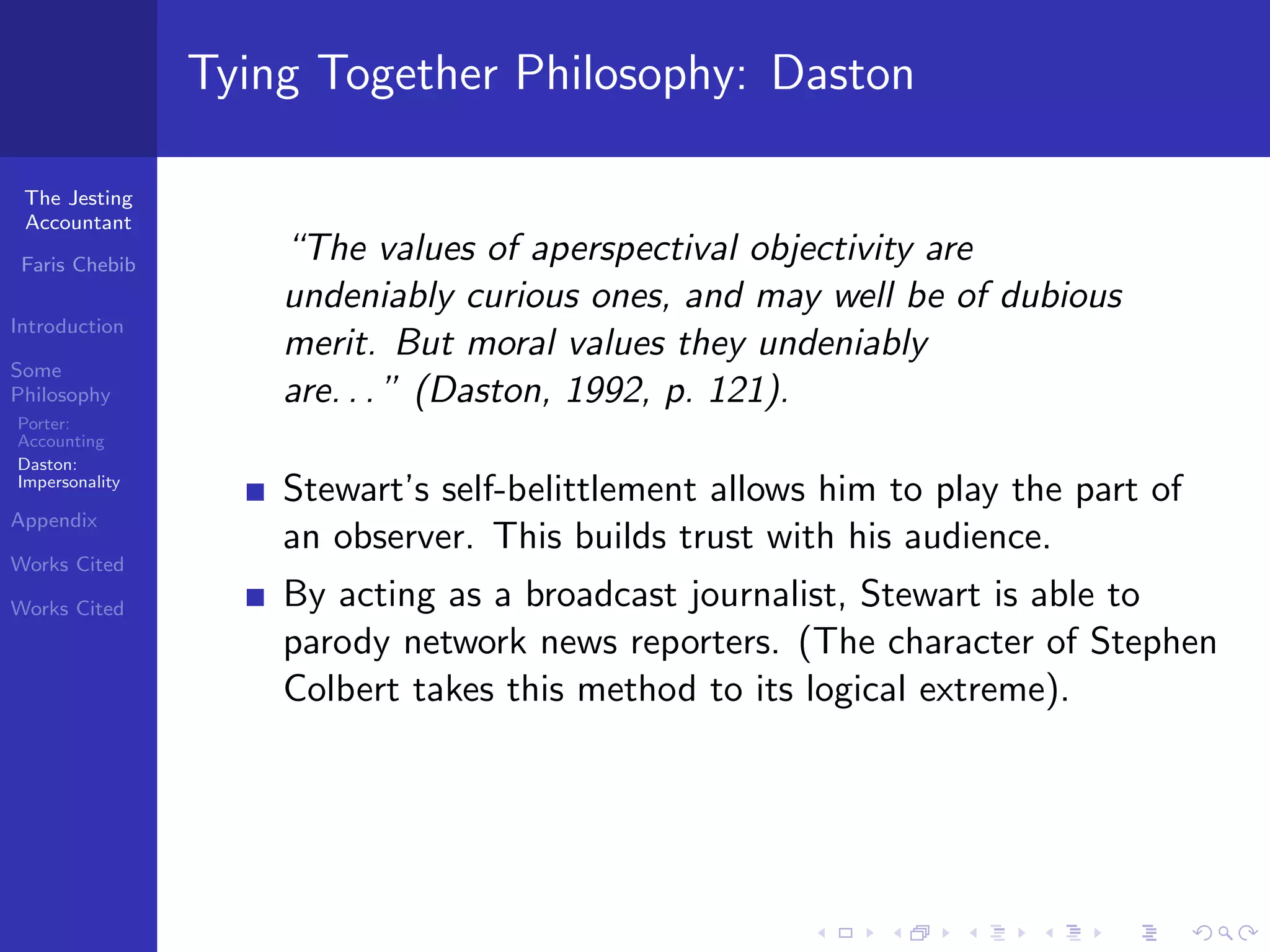 Tying Together Philosophy: Daston

 The Jesting
 Accountant

 Faris Chebib
                    “The values of aperspectival objectivity are
                    undeniably curious ones, and may well be of dubious
Introduction
                    merit. But moral values they undeniably
Some
Philosophy          are. . . ” (Daston, 1992, p. 121).
Porter:
Accounting
Daston:
Impersonality
                    Stewart’s self-belittlement allows him to play the part of
Appendix
                    an observer. This builds trust with his audience.
Works Cited

Works Cited         By acting as a broadcast journalist, Stewart is able to
                    parody network news reporters. (The character of Stephen
                    Colbert takes this method to its logical extreme).
 