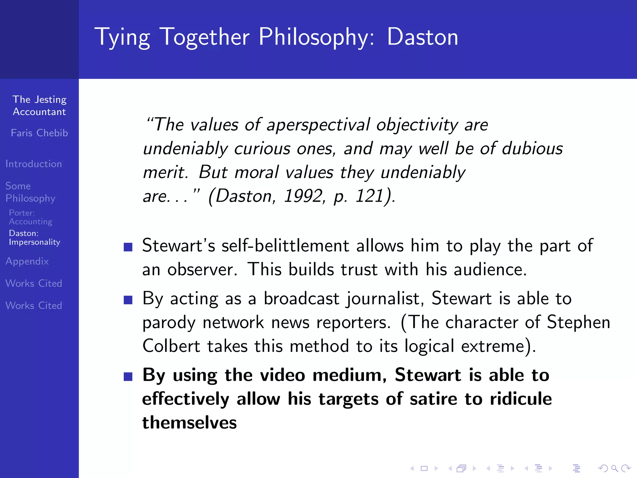 Tying Together Philosophy: Daston

 The Jesting
 Accountant

 Faris Chebib
                    “The values of aperspectival objectivity are
                    undeniably curious ones, and may well be of dubious
Introduction
                    merit. But moral values they undeniably
Some
Philosophy          are. . . ” (Daston, 1992, p. 121).
Porter:
Accounting
Daston:
Impersonality
                    Stewart’s self-belittlement allows him to play the part of
Appendix
                    an observer. This builds trust with his audience.
Works Cited

Works Cited         By acting as a broadcast journalist, Stewart is able to
                    parody network news reporters. (The character of Stephen
                    Colbert takes this method to its logical extreme).
                    By using the video medium, Stewart is able to
                    eﬀectively allow his targets of satire to ridicule
                    themselves
 