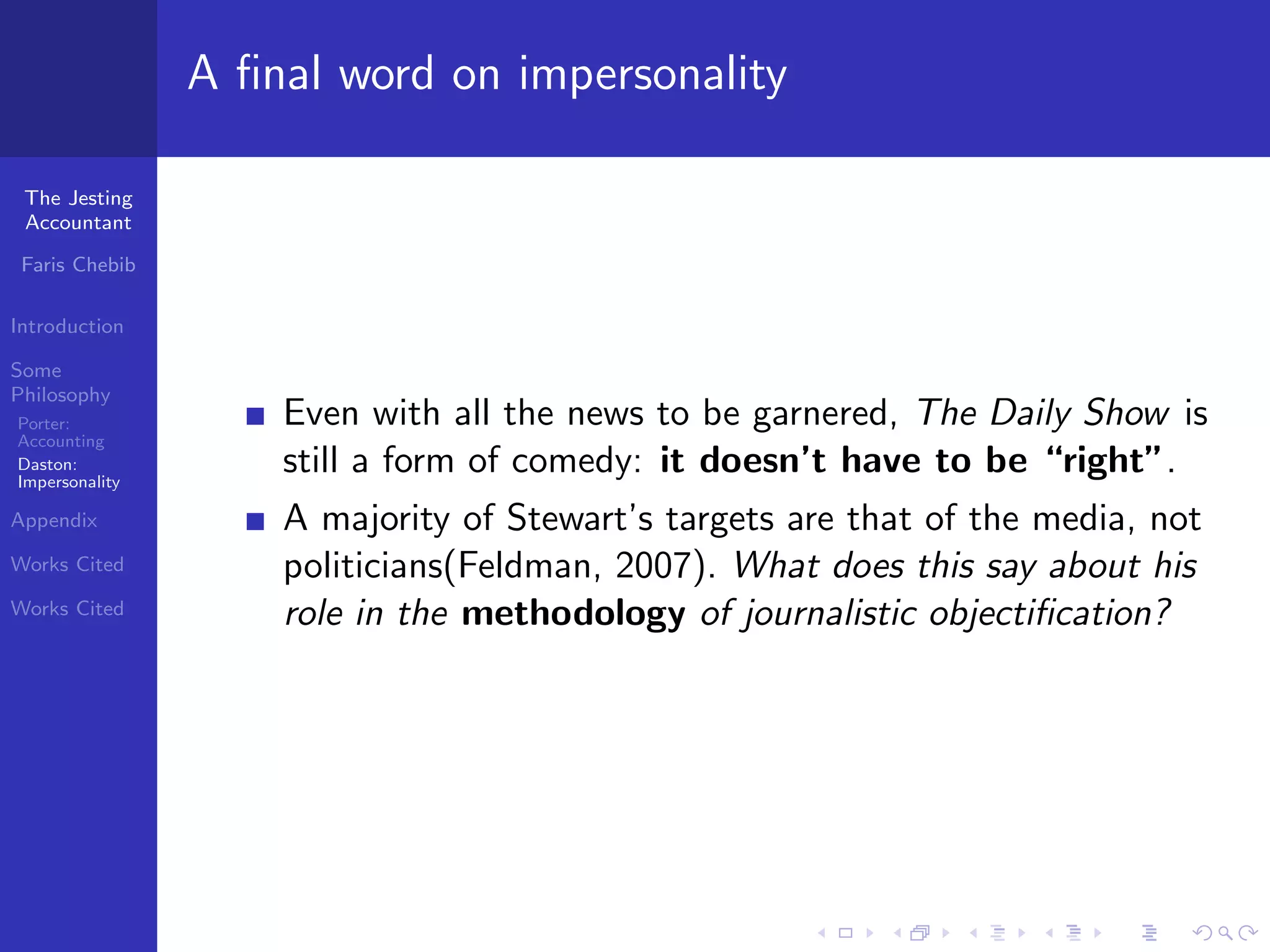 A ﬁnal word on impersonality

 The Jesting
 Accountant

 Faris Chebib

Introduction

Some
Philosophy
Porter:             Even with all the news to be garnered, The Daily Show is
Accounting
Daston:
Impersonality
                    still a form of comedy: it doesn’t have to be “right”.
Appendix            A majority of Stewart’s targets are that of the media, not
Works Cited         politicians(Feldman, 2007). What does this say about his
Works Cited         role in the methodology of journalistic objectiﬁcation?
 