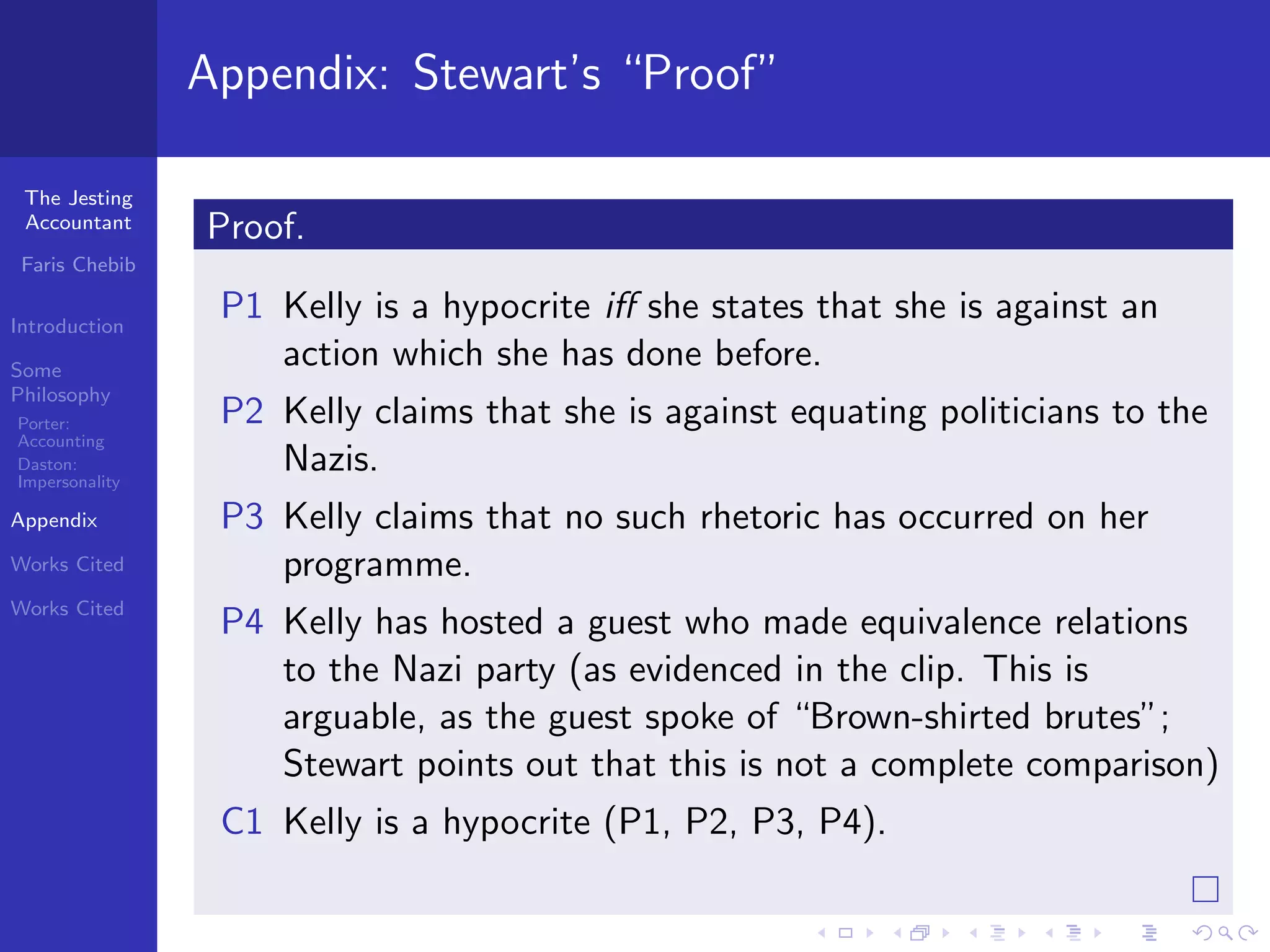 Appendix: Stewart’s “Proof”

 The Jesting
 Accountant     Proof.
 Faris Chebib

Introduction
                 P1 Kelly is a hypocrite iﬀ she states that she is against an
Some
                    action which she has done before.
Philosophy
Porter:          P2 Kelly claims that she is against equating politicians to the
Accounting
Daston:
Impersonality
                    Nazis.
Appendix         P3 Kelly claims that no such rhetoric has occurred on her
Works Cited         programme.
Works Cited
                 P4 Kelly has hosted a guest who made equivalence relations
                    to the Nazi party (as evidenced in the clip. This is
                    arguable, as the guest spoke of “Brown-shirted brutes”;
                    Stewart points out that this is not a complete comparison)
                 C1 Kelly is a hypocrite (P1, P2, P3, P4).
 