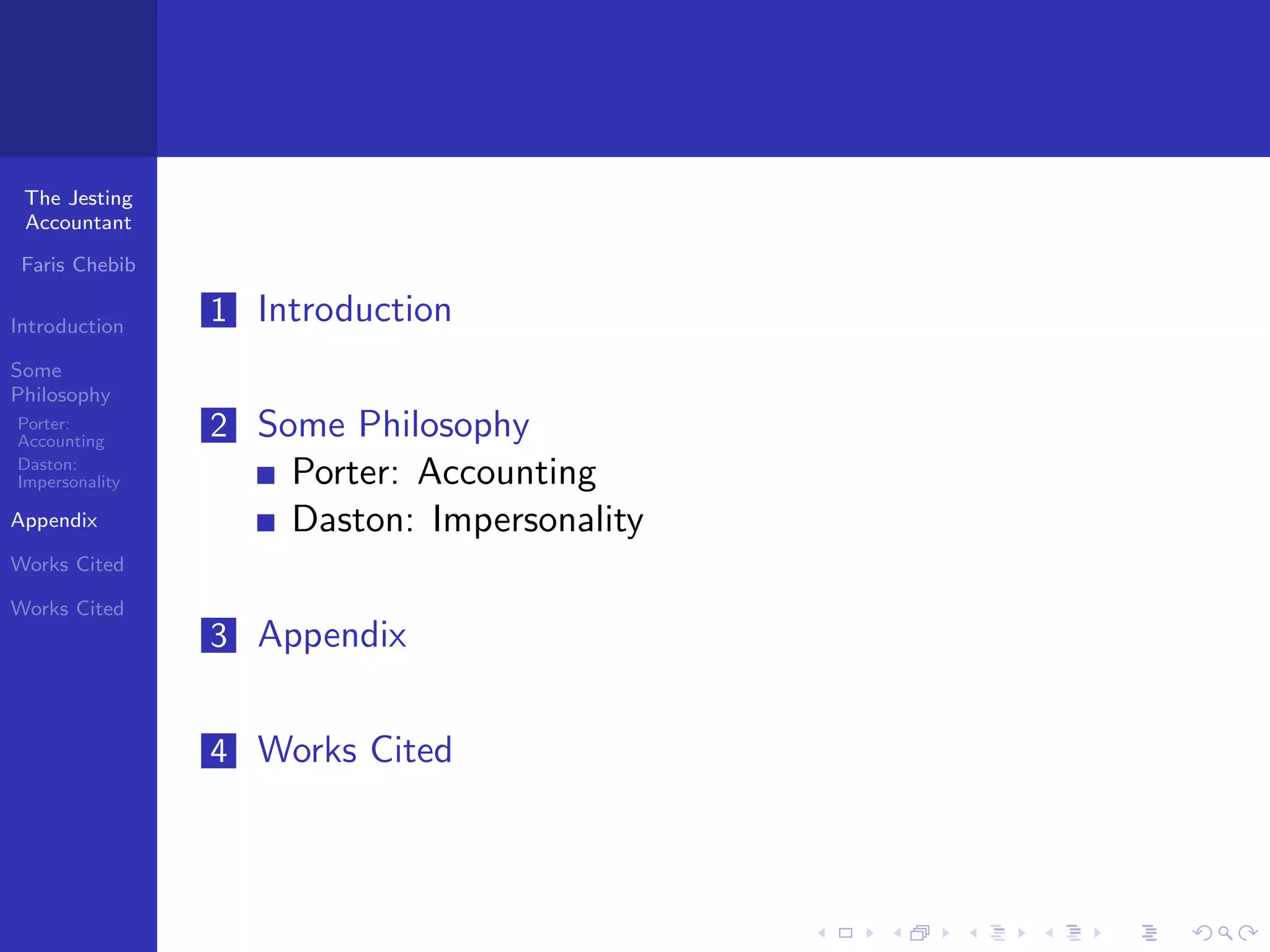 The Jesting
 Accountant

 Faris Chebib

Introduction
                1 Introduction
Some
Philosophy
Porter:
Accounting
                2 Some Philosophy
Daston:
Impersonality       Porter: Accounting
Appendix            Daston: Impersonality
Works Cited

Works Cited
                3 Appendix


                4 Works Cited
 