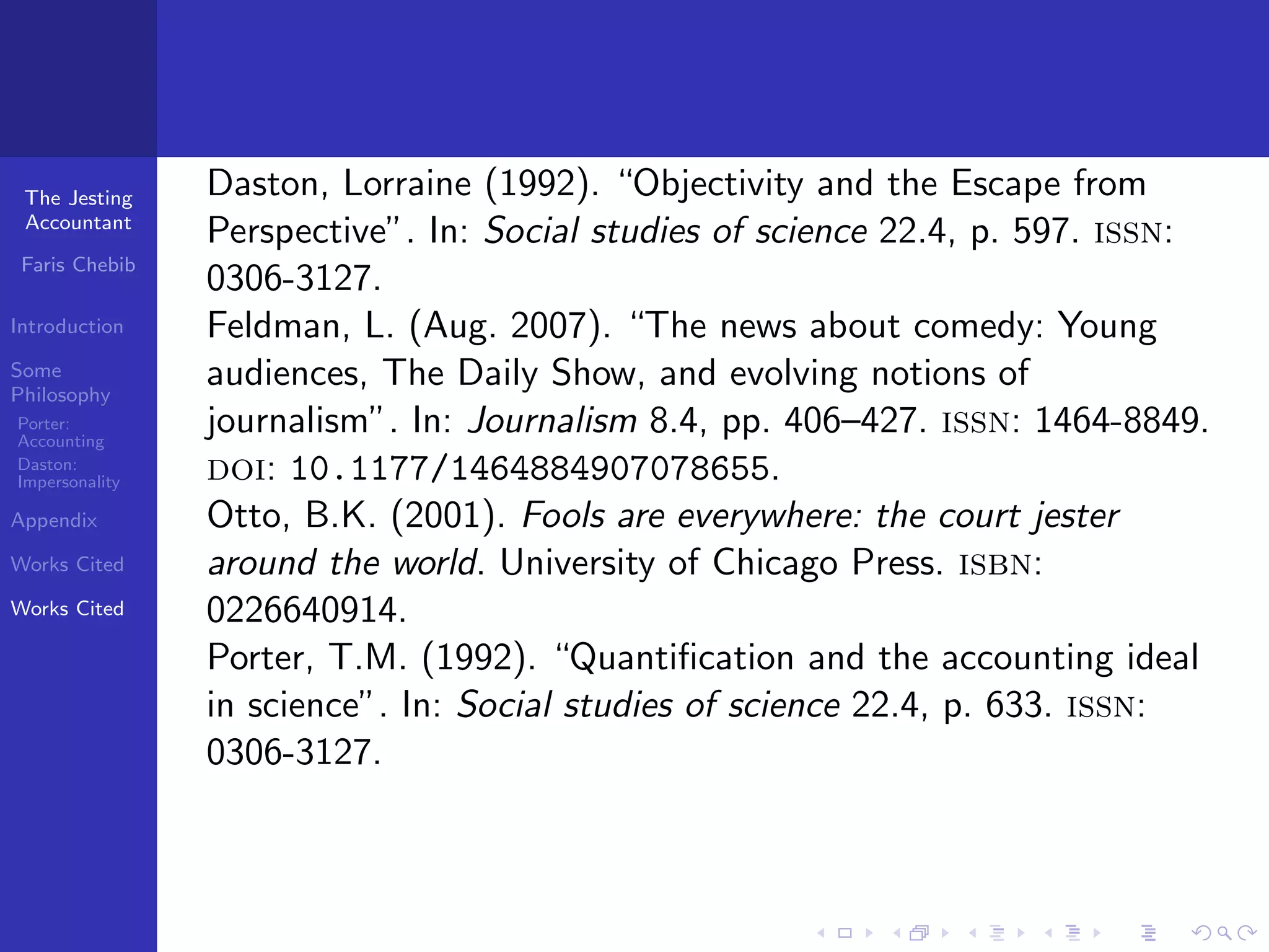 The Jesting    Daston, Lorraine (1992). “Objectivity and the Escape from
 Accountant
                Perspective”. In: Social studies of science 22.4, p. 597. issn:
 Faris Chebib
                0306-3127.
Introduction    Feldman, L. (Aug. 2007). “The news about comedy: Young
Some
Philosophy
                audiences, The Daily Show, and evolving notions of
Porter:
Accounting
                journalism”. In: Journalism 8.4, pp. 406–427. issn: 1464-8849.
Daston:
Impersonality   doi: 10.1177/1464884907078655.
Appendix        Otto, B.K. (2001). Fools are everywhere: the court jester
Works Cited     around the world. University of Chicago Press. isbn:
Works Cited     0226640914.
                Porter, T.M. (1992). “Quantiﬁcation and the accounting ideal
                in science”. In: Social studies of science 22.4, p. 633. issn:
                0306-3127.
 