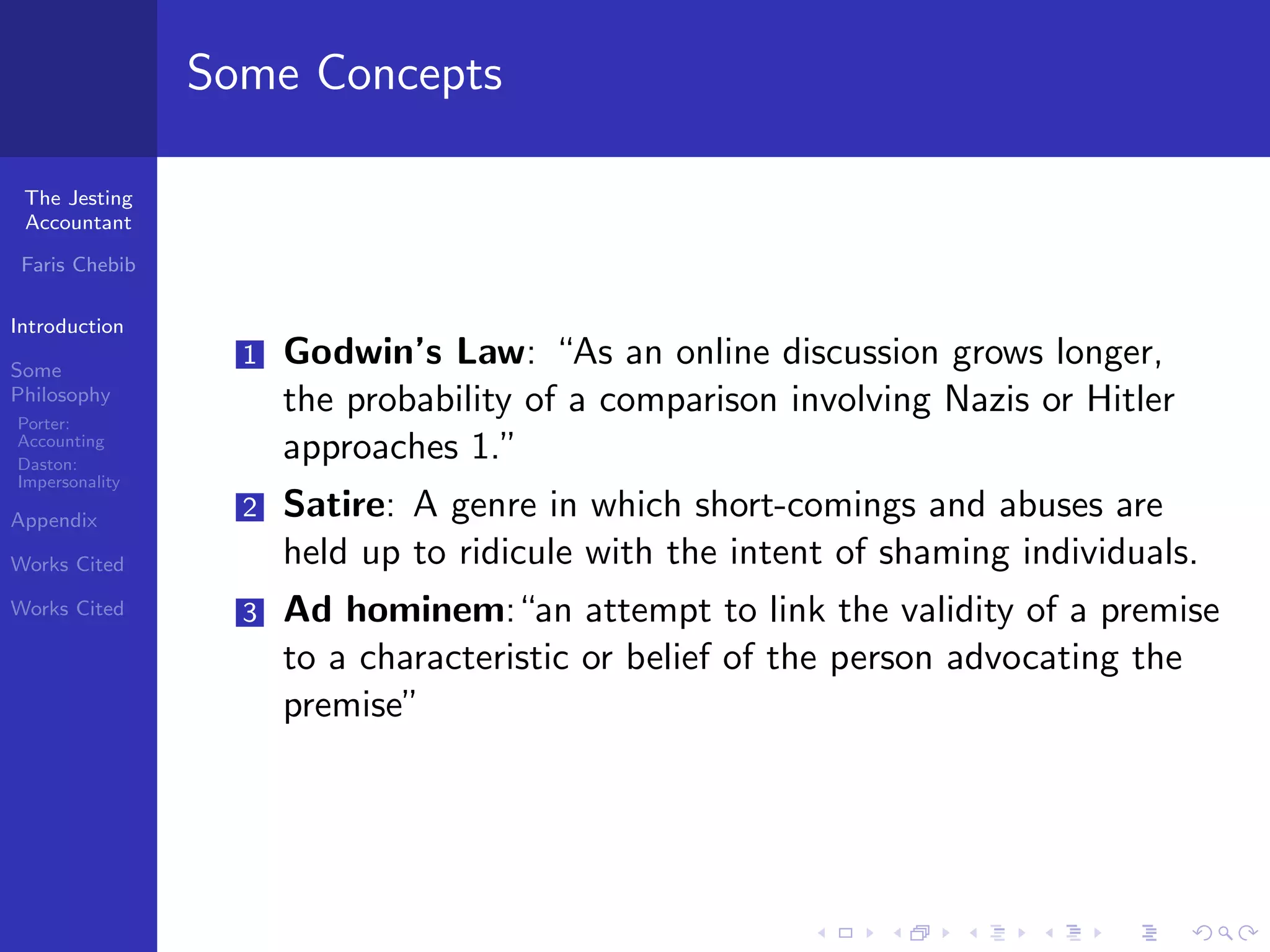Some Concepts

 The Jesting
 Accountant

 Faris Chebib

Introduction

Some
                  1   Godwin’s Law: “As an online discussion grows longer,
Philosophy
Porter:
                      the probability of a comparison involving Nazis or Hitler
Accounting
Daston:
                      approaches 1.”
Impersonality

Appendix
                  2   Satire: A genre in which short-comings and abuses are
Works Cited           held up to ridicule with the intent of shaming individuals.
Works Cited       3   Ad hominem:“an attempt to link the validity of a premise
                      to a characteristic or belief of the person advocating the
                      premise”
 