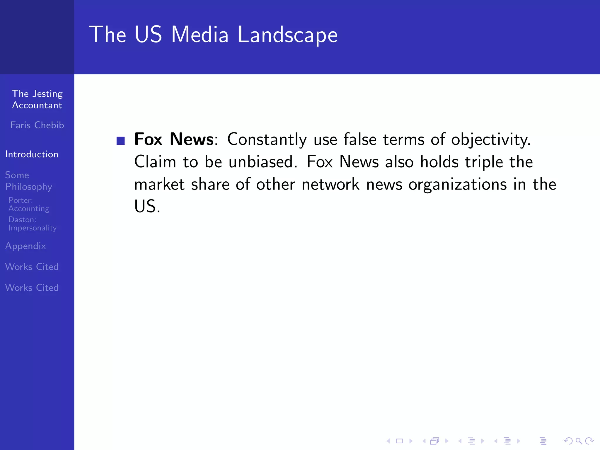 The US Media Landscape

 The Jesting
 Accountant

 Faris Chebib
                    Fox News: Constantly use false terms of objectivity.
Introduction
                    Claim to be unbiased. Fox News also holds triple the
Some
Philosophy          market share of other network news organizations in the
Porter:
Accounting          US.
Daston:
Impersonality

Appendix

Works Cited

Works Cited
 