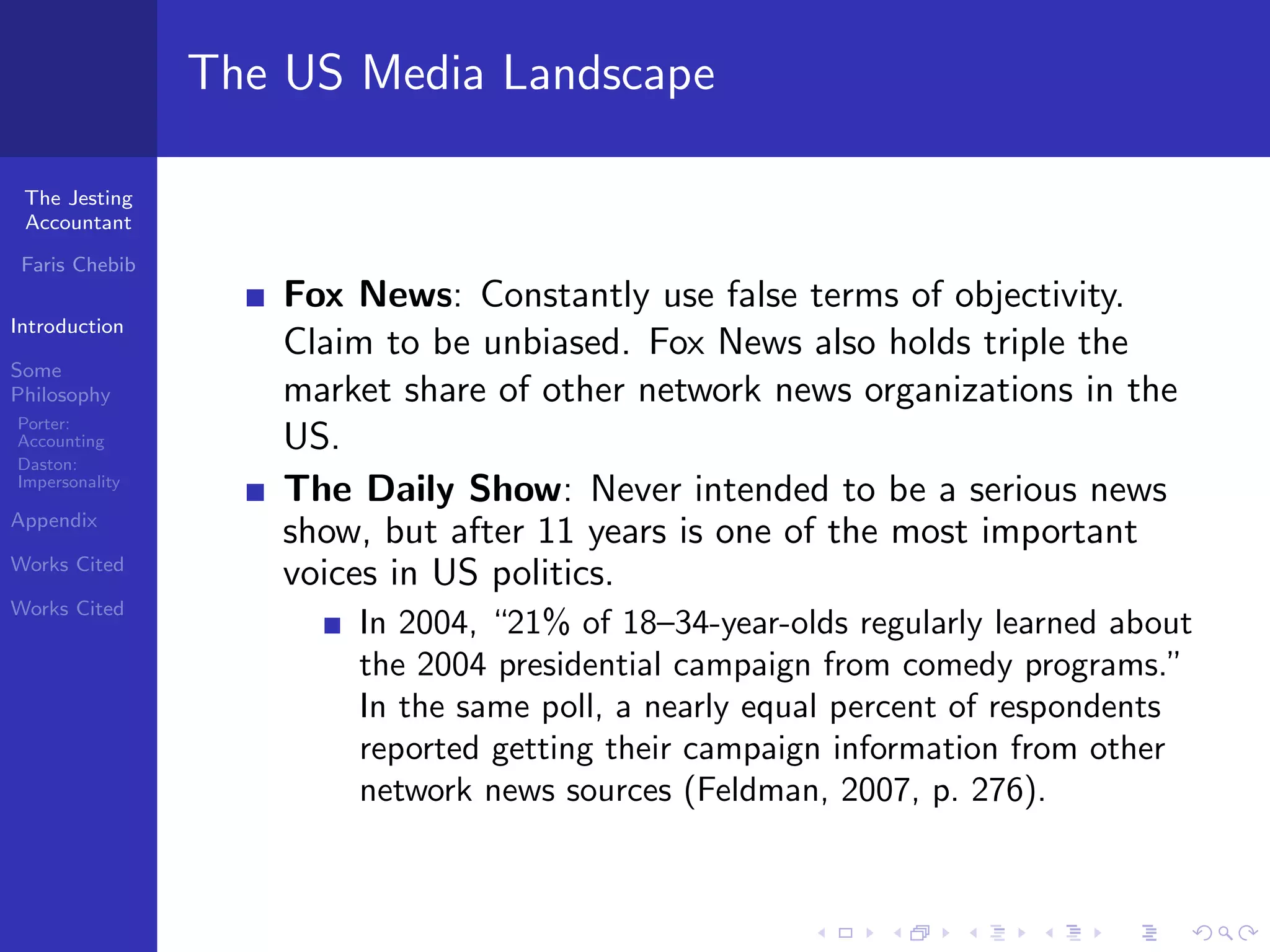 The US Media Landscape

 The Jesting
 Accountant

 Faris Chebib
                    Fox News: Constantly use false terms of objectivity.
Introduction
                    Claim to be unbiased. Fox News also holds triple the
Some
Philosophy          market share of other network news organizations in the
Porter:
Accounting          US.
Daston:
Impersonality
                    The Daily Show: Never intended to be a serious news
Appendix
                    show, but after 11 years is one of the most important
Works Cited
                    voices in US politics.
Works Cited
                        In 2004, “21% of 18–34-year-olds regularly learned about
                        the 2004 presidential campaign from comedy programs.”
                        In the same poll, a nearly equal percent of respondents
                        reported getting their campaign information from other
                        network news sources (Feldman, 2007, p. 276).
 