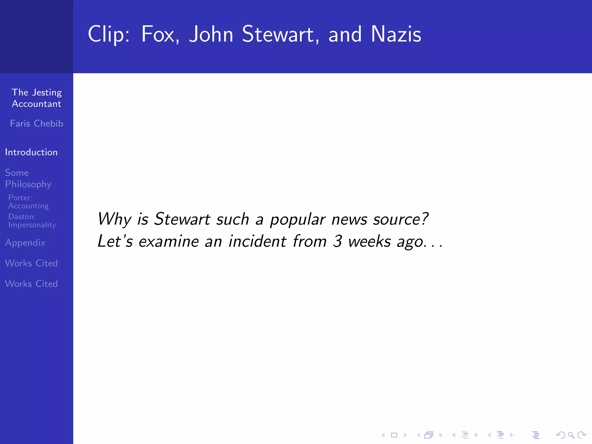 Clip: Fox, John Stewart, and Nazis

 The Jesting
 Accountant

 Faris Chebib

Introduction

Some
Philosophy
Porter:
Accounting
Daston:
Impersonality   Why is Stewart such a popular news source?
Appendix        Let’s examine an incident from 3 weeks ago. . .
Works Cited

Works Cited
 