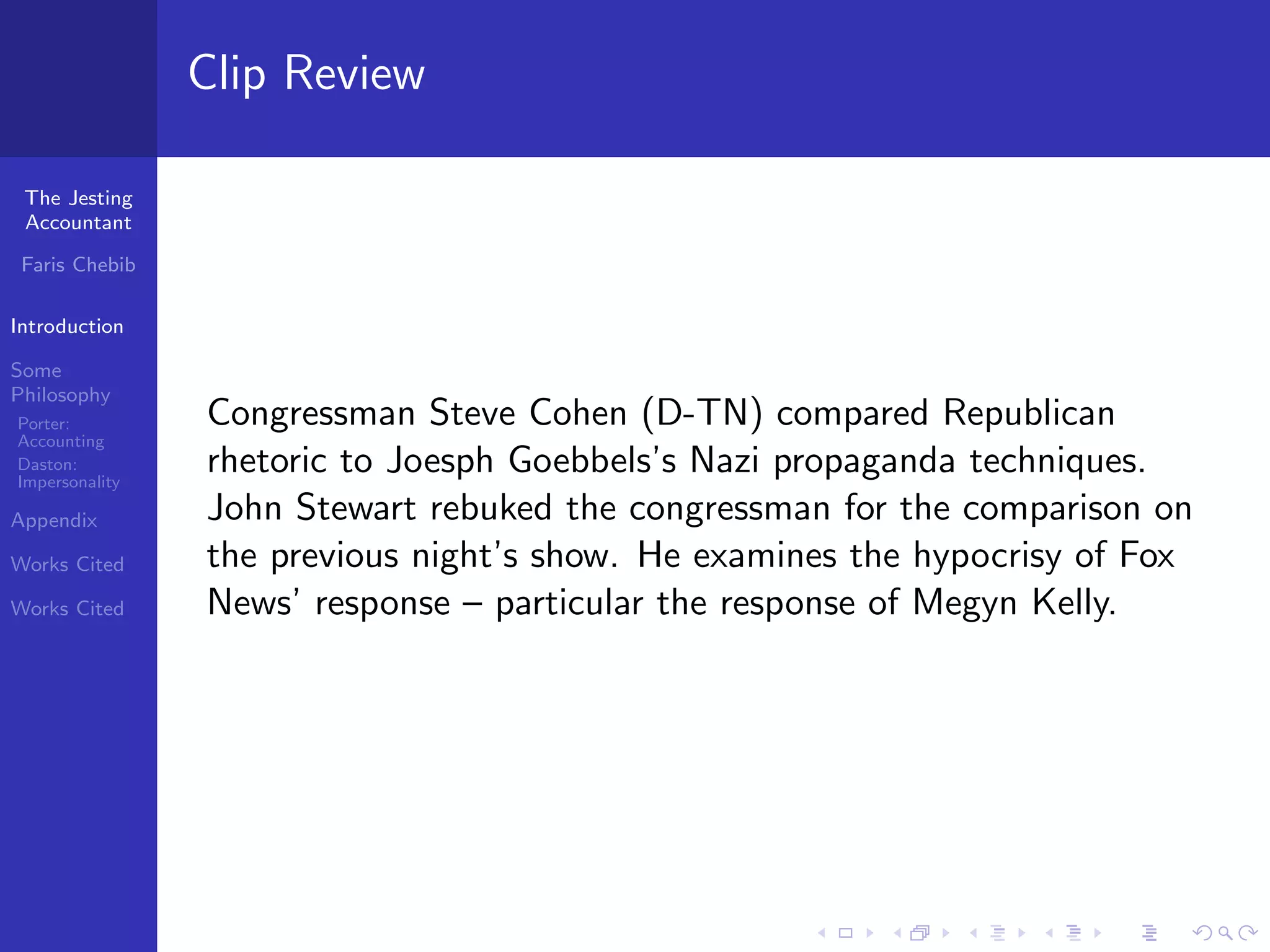Clip Review

 The Jesting
 Accountant

 Faris Chebib

Introduction

Some
Philosophy
Porter:         Congressman Steve Cohen (D-TN) compared Republican
Accounting
Daston:
Impersonality
                rhetoric to Joesph Goebbels’s Nazi propaganda techniques.
Appendix        John Stewart rebuked the congressman for the comparison on
Works Cited     the previous night’s show. He examines the hypocrisy of Fox
Works Cited     News’ response – particular the response of Megyn Kelly.
 