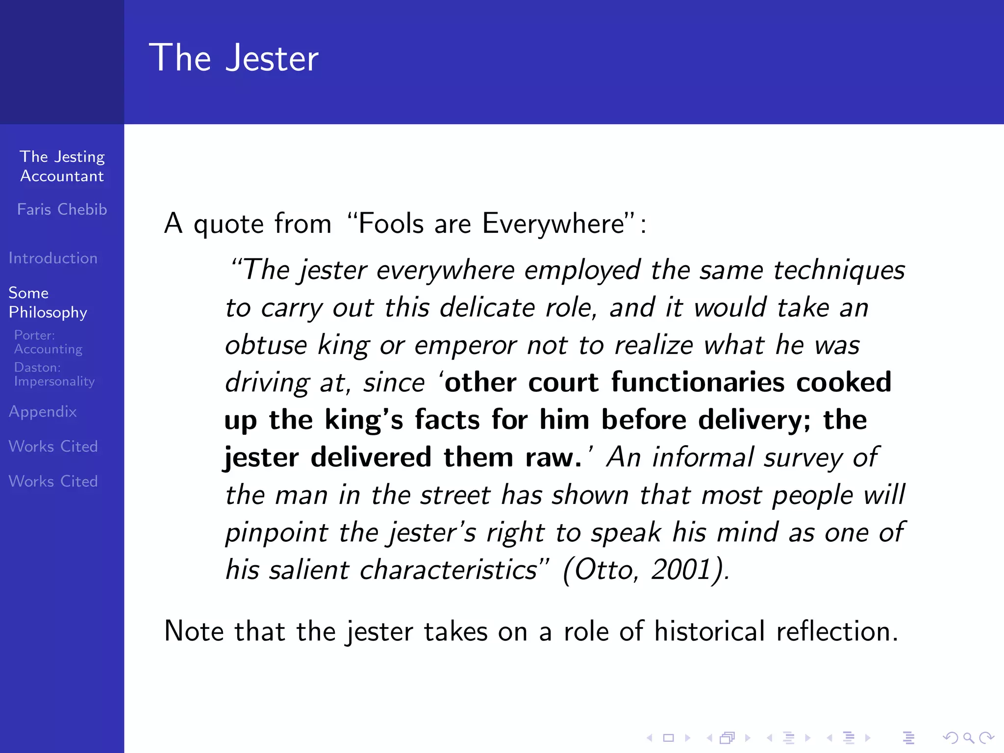 The Jester

 The Jesting
 Accountant

 Faris Chebib
                A quote from “Fools are Everywhere”:
Introduction
                    “The jester everywhere employed the same techniques
Some
Philosophy          to carry out this delicate role, and it would take an
Porter:
Accounting          obtuse king or emperor not to realize what he was
Daston:
Impersonality       driving at, since ‘other court functionaries cooked
Appendix
                    up the king’s facts for him before delivery; the
Works Cited
                    jester delivered them raw.’ An informal survey of
Works Cited
                    the man in the street has shown that most people will
                    pinpoint the jester’s right to speak his mind as one of
                    his salient characteristics” (Otto, 2001).

                Note that the jester takes on a role of historical reﬂection.
 