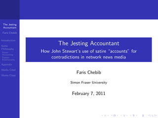 The Jesting
 Accountant

 Faris Chebib

Introduction

Some
                        The Jesting Accountant
Philosophy
Porter:         How John Stewart’s use of satire “accounts” for
Accounting
Daston:
Impersonality
                    contradictions in network news media
Appendix

Works Cited
                                 Faris Chebib
Works Cited

                              Simon Fraser University


                               February 7, 2011
 