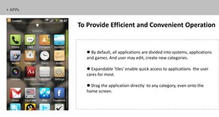 • APPs


         To Provide Efficient and Convenient Operation


            By default, all applications are divided into systems, applications
           and games. And user may edit, create new categories.

            Expandable 'tiles' enable quick access to applications the user
           cares for most.

            Drag the application directly to any category, even onto the
           home screen.
 