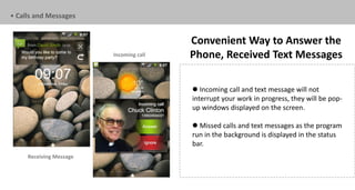 • Calls and Messages


                                         Convenient Way to Answer the
                         Incoming call   Phone, Received Text Messages

                                          Incoming call and text message will not
                                         interrupt your work in progress, they will be pop-
                                         up windows displayed on the screen.

                                          Missed calls and text messages as the program
                                         run in the background is displayed in the status
                                         bar.
     Receiving Message
 