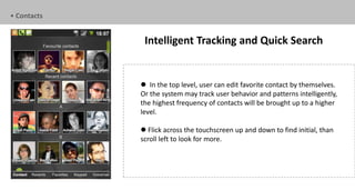 • Contacts


              Intelligent Tracking and Quick Search


              In the top level, user can edit favorite contact by themselves.
             Or the system may track user behavior and patterns intelligently,
             the highest frequency of contacts will be brought up to a higher
             level.

              Flick across the touchscreen up and down to find initial, than
             scroll left to look for more.
 