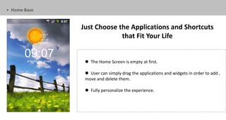 • Home Base


              Just Choose the Applications and Shortcuts
                           that Fit Your Life


                The Home Screen is empty at first.

                User can simply drag the applications and widgets in order to add ,
               move and delete them.

                Fully personalize the experience.
 
