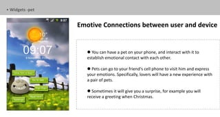 • Widgets -pet


                 Emotive Connections between user and device


                     You can have a pet on your phone, and interact with it to
                    establish emotional contact with each other.

                     Pets can go to your friend's cell phone to visit him and express
                    your emotions. Specifically, lovers will have a new experience with
                    a pair of pets.

                     Sometimes it will give you a surprise, for example you will
                    receive a greeting when Christmas.
 