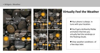 • Widgets -Weather


                     Virtually Feel the Weather

                           Your phone is always in
                          tune with your location.

                           You'll get a brilliantly lifelike
                          animation that lets you
                          virtually feel the raindrops or
                          the floating clouds.

                           View weather conditions of
                          a few days later.
 