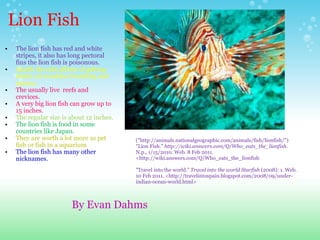 Lion Fish The lion fish has red and white  stripes, it also has long pectoral fins the lion fish is poisonous.    deadly the side affects of getting bitten are troubles breathing and nausea.  The usually live  reefs and  crevices.  A very big lion fish can grow up to 15 inches.  The regular size is about 12 inches. The lion fish is food in some countries like Japan. They are worth a lot more as pet fish or fish in a aquarium The lion fish has many other nicknames.       ("http://animals.nationalgeographic.com/animals/fish/lionfish/") "Lion Fish."  http://wiki.answers.com/Q/Who_eats_the_lionfish . N.p., 1/15/2010. Web. 8 Feb 2011. <http://wiki.answers.com/Q/Who_eats_the_lionfish   "Travel into the world."  Travel into the world Starfish  (2008): 1. Web. 10 Feb 2011. <http://travelintospain.blogspot.com/2008/09/under-indian-ocean-world.html> By Evan Dahms  