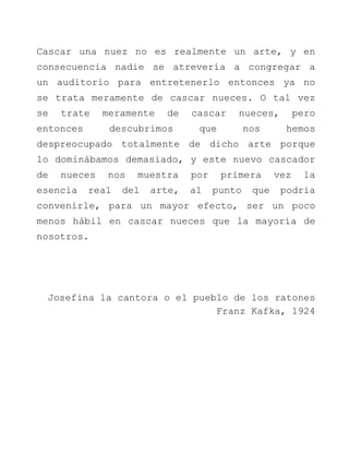 Cascar una nuez no es realmente un arte, y en consecuencia nadie se atrevería a congregar a un auditorio para entretenerlo entonces ya no se trata meramente de cascar nueces. O tal vez se trate meramente de cascar nueces, pero entonces descubrimos que nos hemos despreocupado totalmente de dicho arte porque lo dominábamos demasiado, y este nuevo cascador de nueces nos muestra por primera vez la esencia real del arte, al punto que podría convenirle, para un mayor efecto, ser un poco menos hábil en cascar nueces que la mayoría de nosotros. Josefina la cantora o el pueblo de los ratones Franz Kafka, 1924 