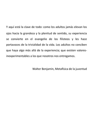 Y aquí está la clave de todo: como los adultos jamás elevan los ojos hacia la grandeza y la plenitud de sentido, su experiencia se convierte en el evangelio de los filisteos y les hace portavoces de la trivialidad de la vida. Los adultos no conciben que haya algo más allá de la experiencia; que existen valores-inexperimentables a los que nosotros nos entregamos.  Walter Benjamin, Metafísica de la juventud 