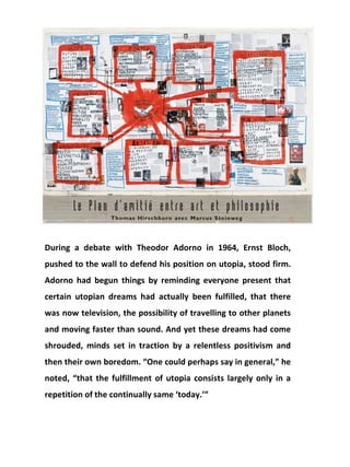 During a debate with Theodor Adorno in 1964, Ernst Bloch, pushed to the wall to defend his position on utopia, stood firm. Adorno had begun things by reminding everyone present that certain utopian dreams had actually been fulfilled, that there was now television, the possibility of travelling to other planets and moving faster than sound. And yet these dreams had come shrouded, minds set in traction by a relentless positivism and then their own boredom. “One could perhaps say in general,” he noted, “that the fulfillment of utopia consists largely only in a repetition of the continually same ‘today.’” 