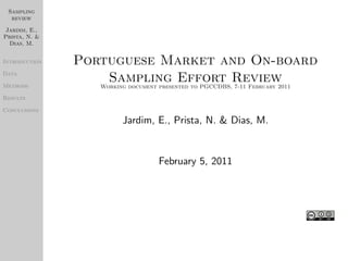 Sampling
  review

 Jardim, E.,
Prista, N. &
  Dias, M.


Introduction   Portuguese Market and On-board
Data

Methods
                    Sampling Effort Review
                  Working document presented to PGCCDBS, 7-11 February 2011
Results

Conclusions
                           Jardim, E., Prista, N. & Dias, M.


                                   February 5, 2011
 