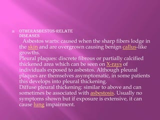 otheRasbestos-relatediseasesAsbestos warts: caused when the sharp fibers lodge in the skin and are overgrown causing benign callus-like growths.Pleural plaques: discrete fibrous or partially calcified thickened area which can be seen on X-rays of individuals exposed to asbestos. Although pleural plaques are themselves asymptomatic, in some patients this develops into pleural thickening.Diffuse pleural thickening: similar to above and can sometimes be associated with asbestosis. Usually no symptoms shown but if exposure is extensive, it can cause lung impairment.