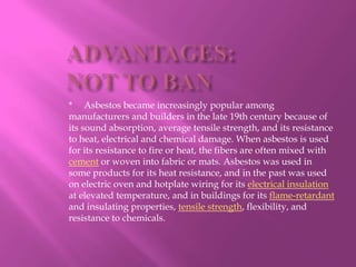 ADVANTAGES:NOT TO BAN*     Asbestos became increasingly popular among manufacturers and builders in the late 19th century because of its sound absorption, average tensile strength, and its resistance to heat, electrical and chemical damage. When asbestos is used for its resistance to fire or heat, the fibers are often mixed with cement or woven into fabric or mats. Asbestos was used in some products for its heat resistance, and in the past was used on electric oven and hotplate wiring for its electrical insulation at elevated temperature, and in buildings for its flame-retardant and insulating properties, tensile strength, flexibility, and resistance to chemicals.