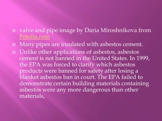 valve and pipe image by DariaMiroshnikova from Fotolia.comMany pipes are insulated with asbestos cement.Unlike other applications of asbestos, asbestos cement is not banned in the United States. In 1999, the EPA was forced to clarify which asbestos products were banned for safety after losing a blanket asbestos ban in court. The EPA failed to demonstrate certain building materials containing asbestos were any more dangerous than other materials, 