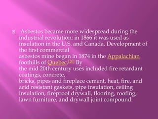  Asbestos became more widespread during the industrial revolution; in 1866 it was used as insulation in the U.S. and Canada. Development of the first commercial asbestos mine began in 1874 in the Appalachian foothills of Quebec.[20] By the mid 20th century uses included fire retardant coatings, concrete, bricks, pipes and fireplace cement, heat, fire, and acid resistant gaskets, pipe insulation, ceiling insulation, fireproof drywall, flooring, roofing, lawn furniture, and drywall joint compound.
