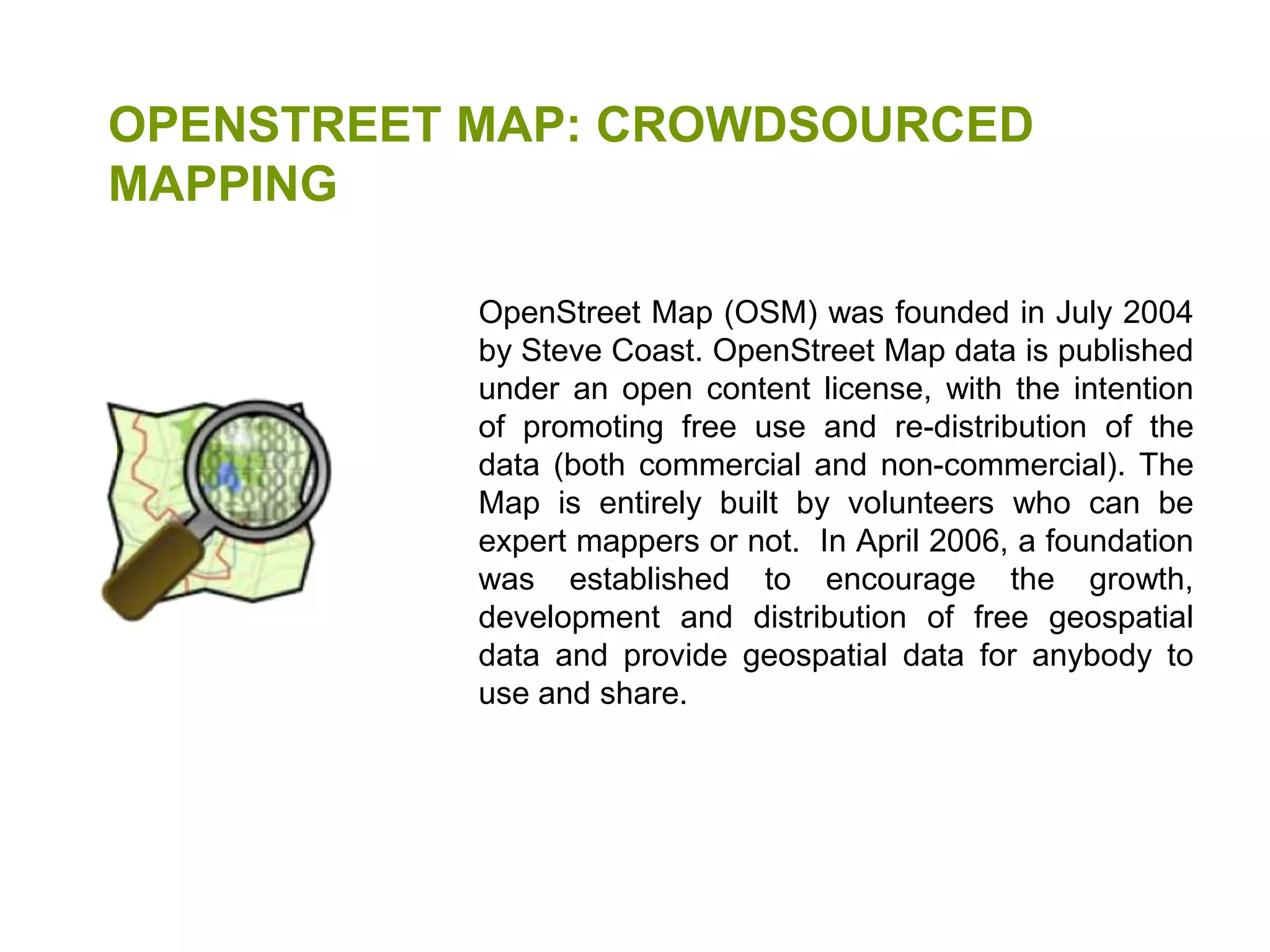 OPENSTREET MAP: CROWDSOURCED MAPPINGOpenStreet Map (OSM) was founded in July 2004 by Steve Coast. OpenStreet Map data is published under an open content license, with the intention of promoting free use and re-distribution of the data (both commercial and non-commercial). The Map is entirely built by volunteers who can be expert mappers or not.  In April 2006, a foundation was established to encourage the growth, development and distribution of free geospatial data and provide geospatial data for anybody to use and share.