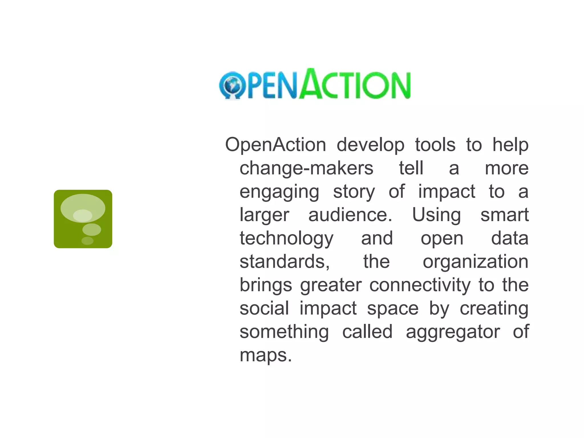 OpenAction develop tools to help change-makers tell a more engaging story of impact to a larger audience. Using smart technology and open data standards, the organization brings greater connectivity to the social impact space by creating something called aggregator of maps. 