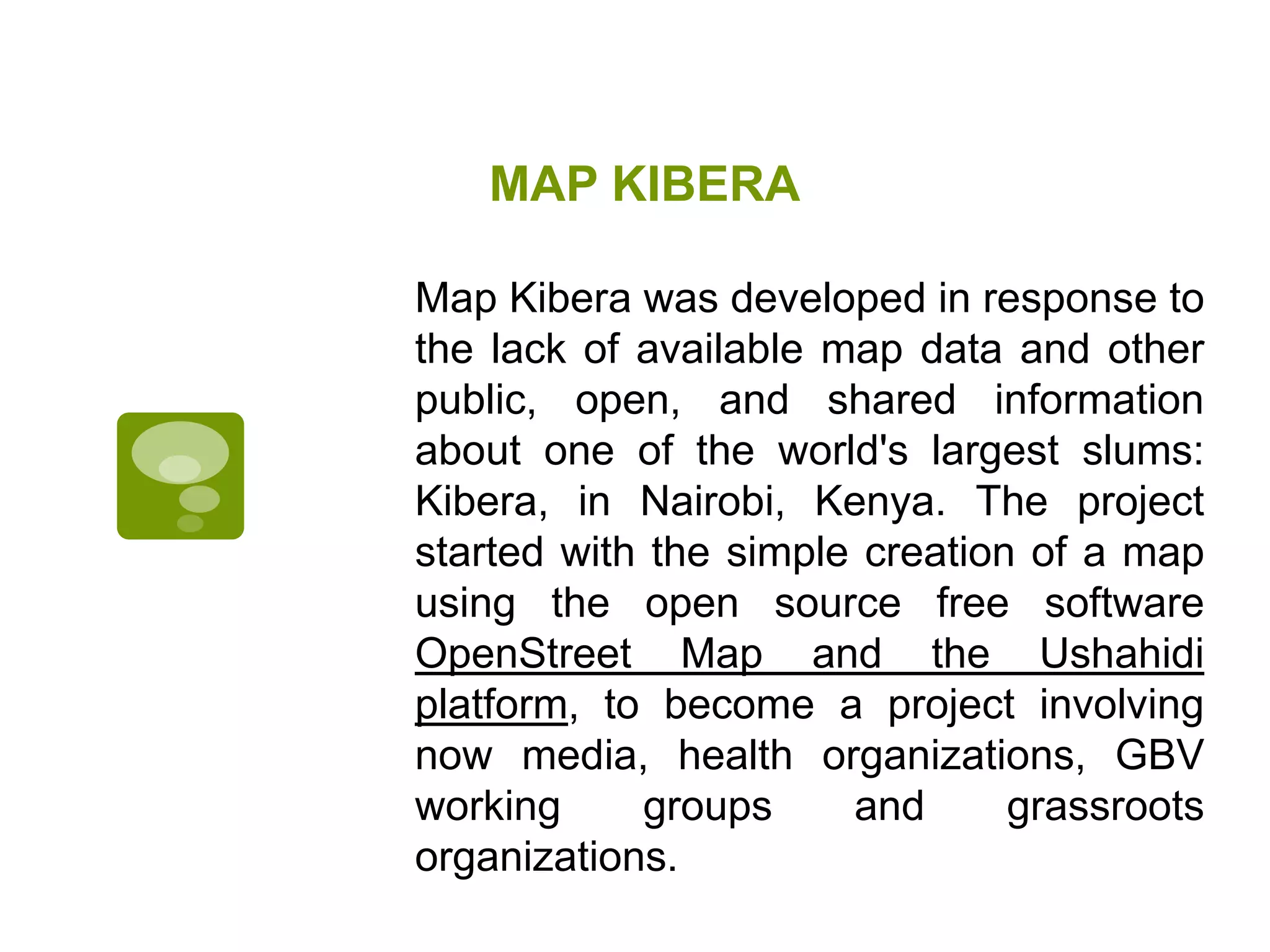 MAP KIBERAMap Kibera was developed in response to the lack of available map data and other public, open, and shared information about one of the world's largest slums: Kibera, in Nairobi, Kenya. The project started with the simple creation of a map using the open source free software OpenStreet Map and the Ushahidi platform, to become a project involving now media, health organizations, GBV working groups and grassroots organizations.