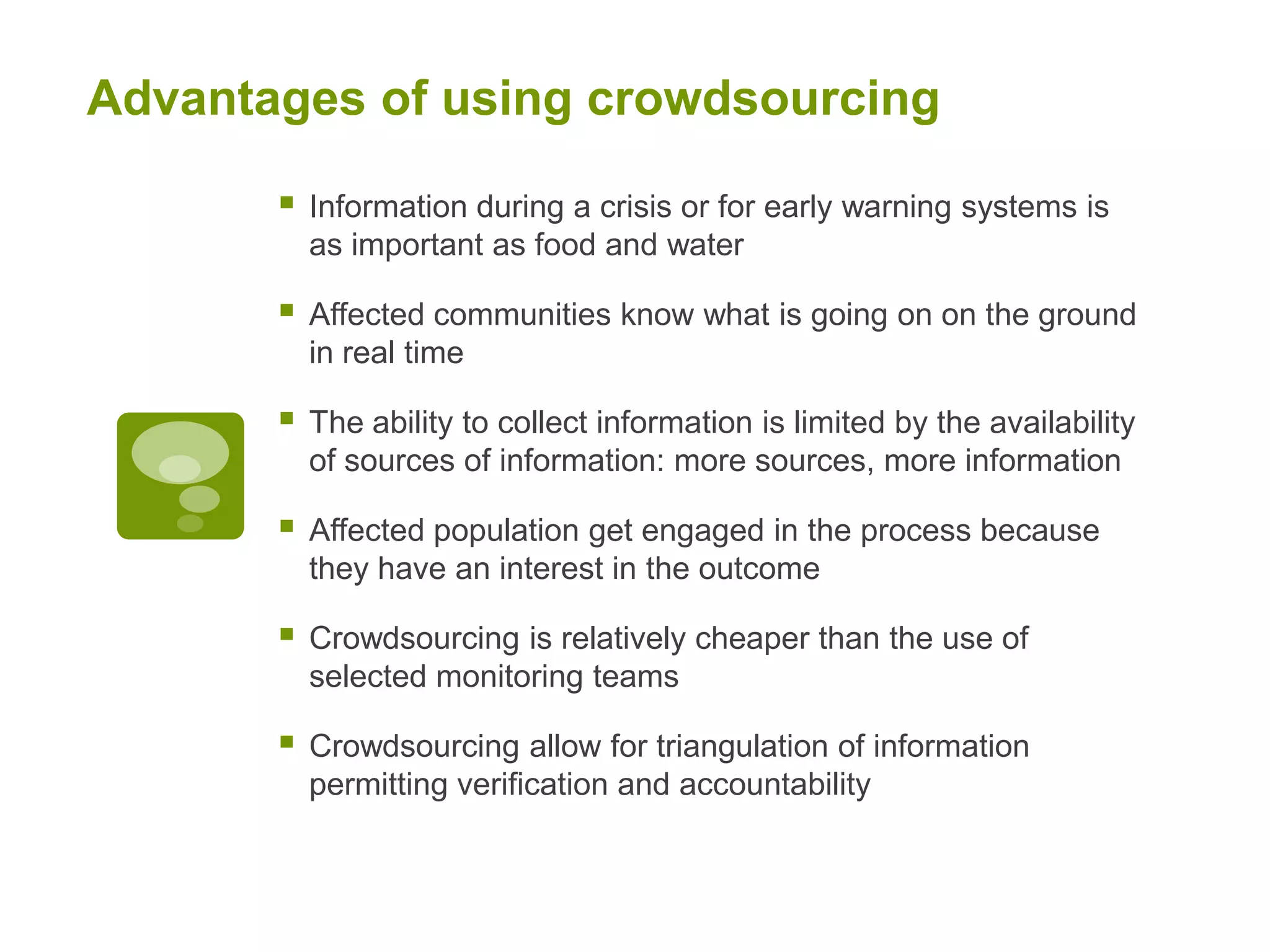Advantages of using crowdsourcingInformation during a crisis or for early warning systems is as important as food and waterAffected communities know what is going on on the ground in real timeThe ability to collect information is limited by the availability of sources of information: more sources, more informationAffected population get engaged in the process because they have an interest in the outcomeCrowdsourcing is relatively cheaper than the use of selected monitoring teamsCrowdsourcing allow for triangulation of information permitting verification and accountability     