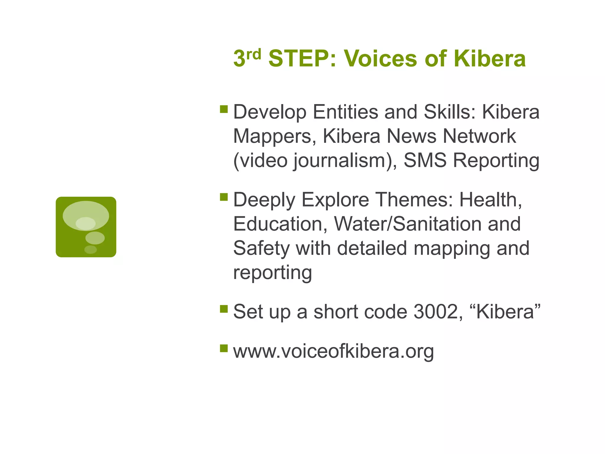 3rd STEP: Voices of KiberaDevelop Entities and Skills: Kibera Mappers, Kibera News Network (video journalism), SMS ReportingDeeply Explore Themes: Health, Education, Water/Sanitation and Safety with detailed mapping and reportingSet up a short code 3002, “Kibera”www.voiceofkibera.org