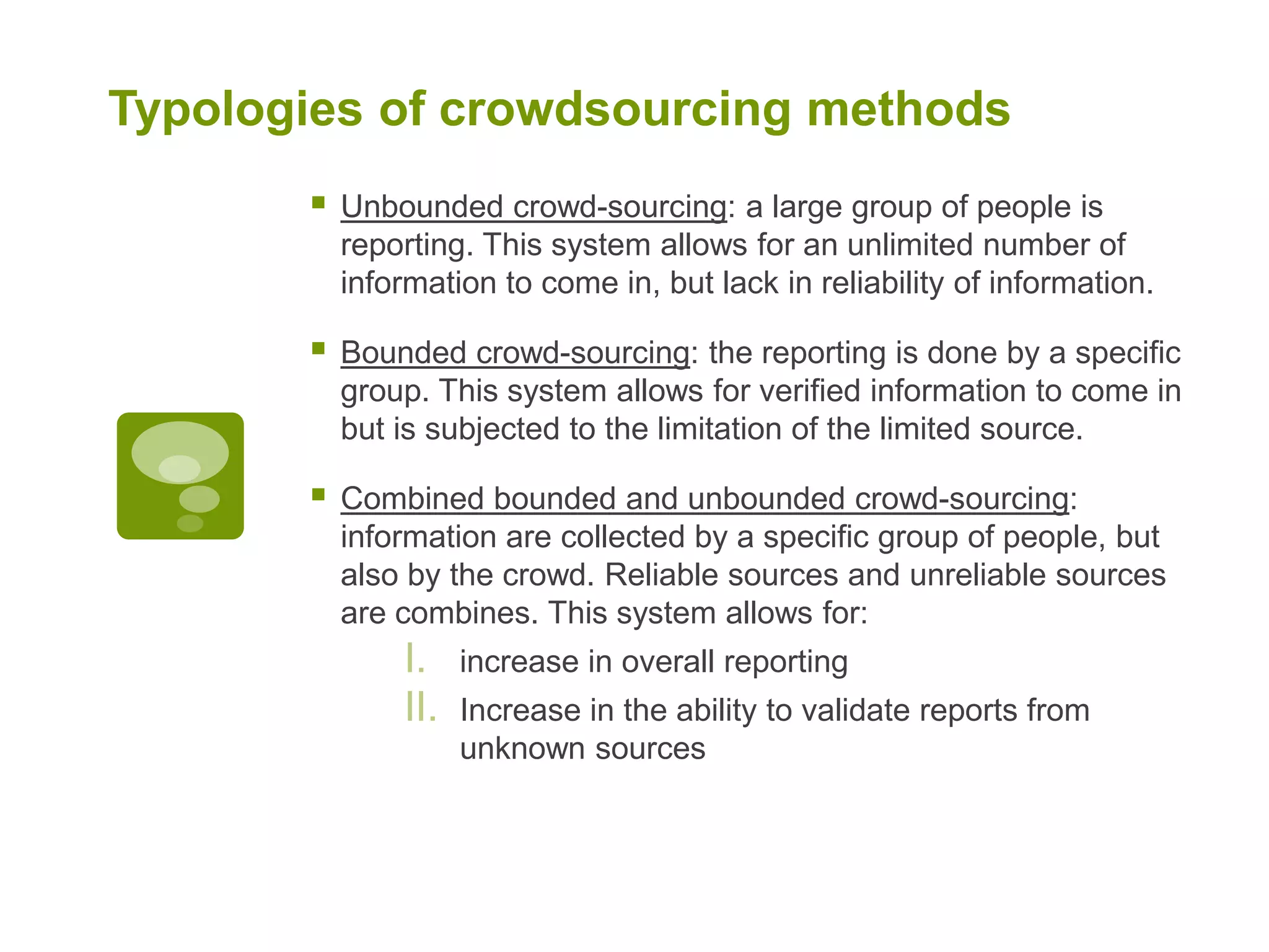 Typologies of crowdsourcing methodsUnbounded crowd-sourcing: a large group of people is reporting. This system allows for an unlimited number of information to come in, but lack in reliability of information. Bounded crowd-sourcing: the reporting is done by a specific group. This system allows for verified information to come in but is subjected to the limitation of the limited source. Combined bounded and unbounded crowd-sourcing: information are collected by a specific group of people, but also by the crowd. Reliable sources and unreliable sources are combines. This system allows for: increase in overall reportingIncrease in the ability to validate reports from unknown sources   