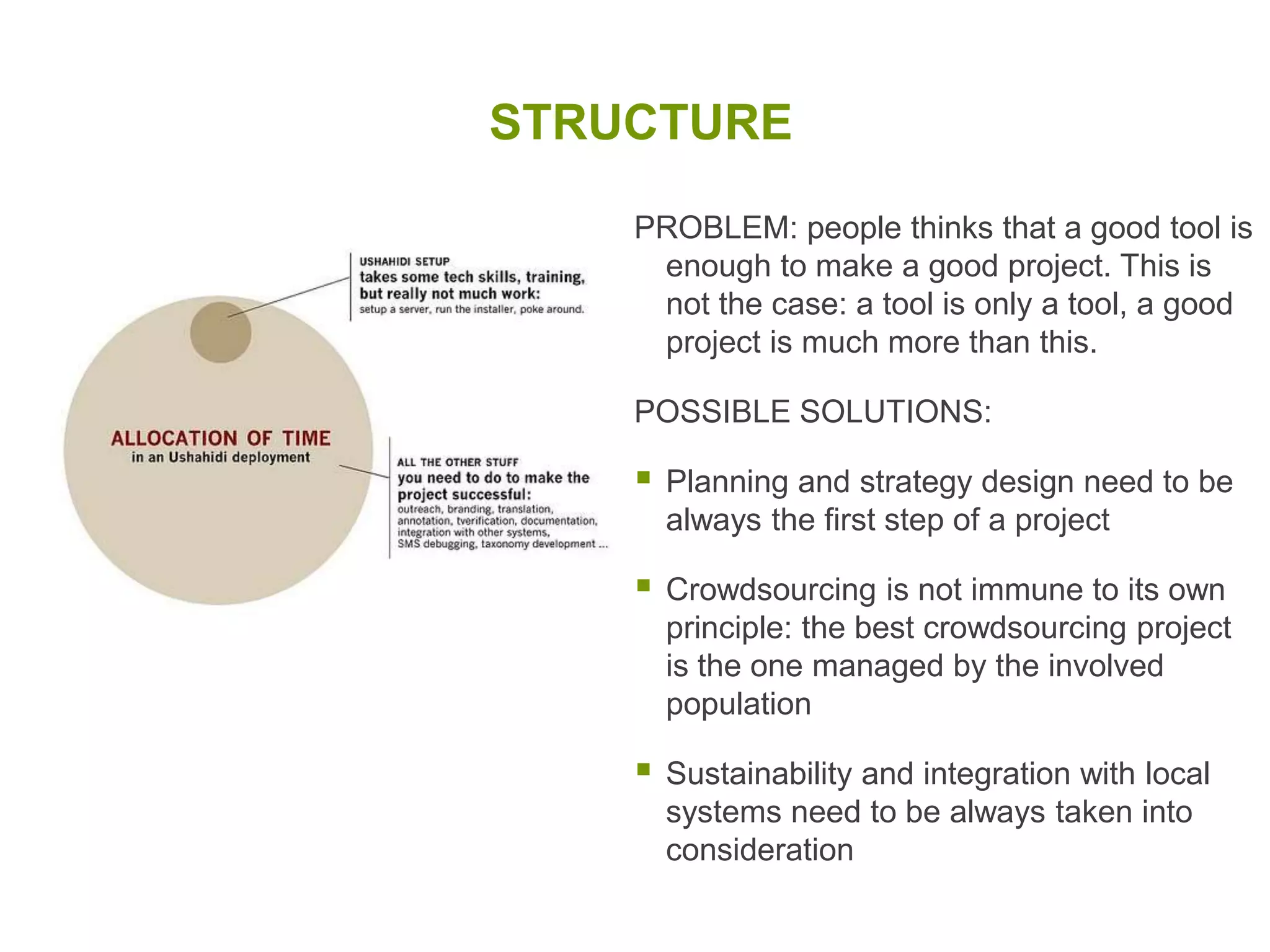 VERIFICATIONPROBLEM: when you do crowdsourcing you don’t know who is the source of your information. The risk is to receive and use false or bias information that can affect your work and credibility.POSSIBLE SOLUTIONS:Verification can be crowdsourced too (ex. OpenStreet Map and Ushahidi)New systems to triangulate information and create reliability scores (ex. Swift River)Bound and Unbound crowdsourcing is for now the best solution (ex. Uchaguzi)