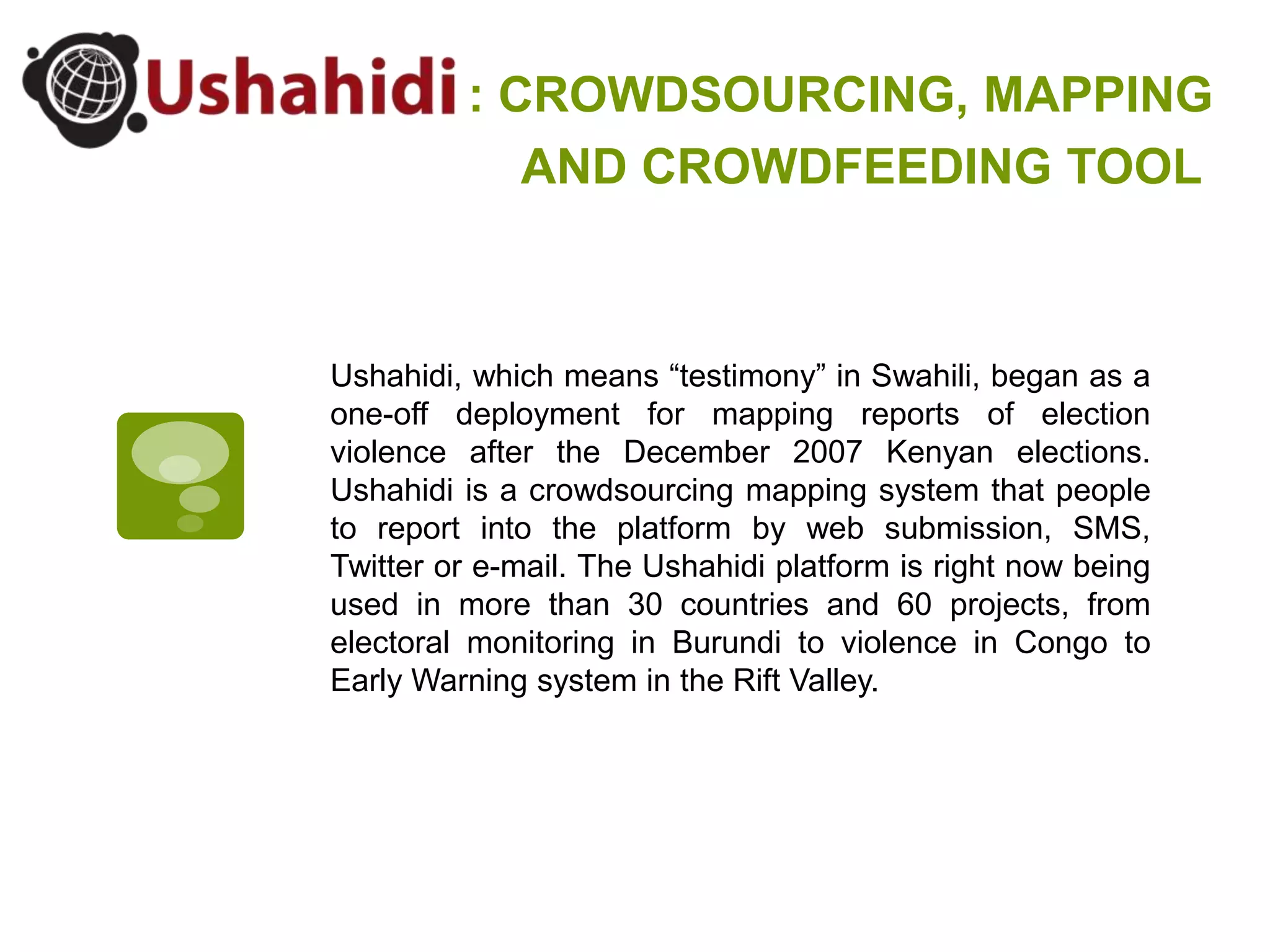 : CROWDSOURCING, MAPPINGAND CROWDFEEDING TOOLUshahidi, which means “testimony” in Swahili, began as a one-off deployment for mapping reports of election violence after the December 2007 Kenyan elections. Ushahidi is a crowdsourcing mapping system that people to report into the platform by web submission, SMS, Twitter or e-mail. The Ushahidi platform is right now being used in more than 30 countries and 60 projects, from electoral monitoring in Burundi to violence in Congo to Early Warning system in the Rift Valley.