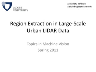 Region Extraction in Large-Scale Urban LIDAR Data Topics in Machine Vision Spring 2011 Alexandru Tandrau alexandru@tandrau.com 