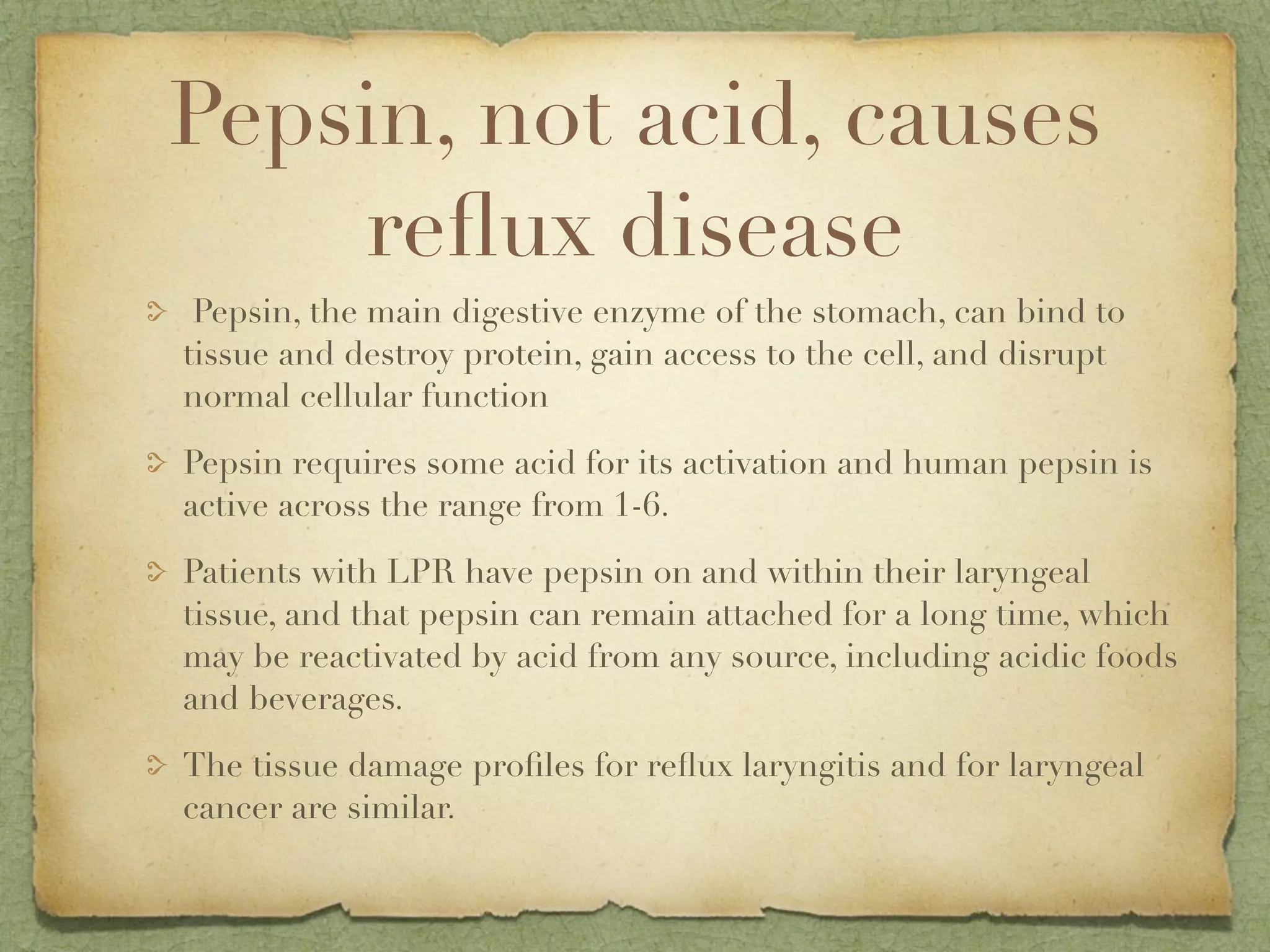 Pepsin, not acid, causes
    reﬂux disease
 Pepsin, the main digestive enzyme of the stomach, can bind to
tissue and destroy protein, gain access to the cell, and disrupt
normal cellular function

Pepsin requires some acid for its activation and human pepsin is
active across the range from 1-6.

Patients with LPR have pepsin on and within their laryngeal
tissue, and that pepsin can remain attached for a long time, which
may be reactivated by acid from any source, including acidic foods
and beverages.

The tissue damage proﬁles for reﬂux laryngitis and for laryngeal
cancer are similar.
 