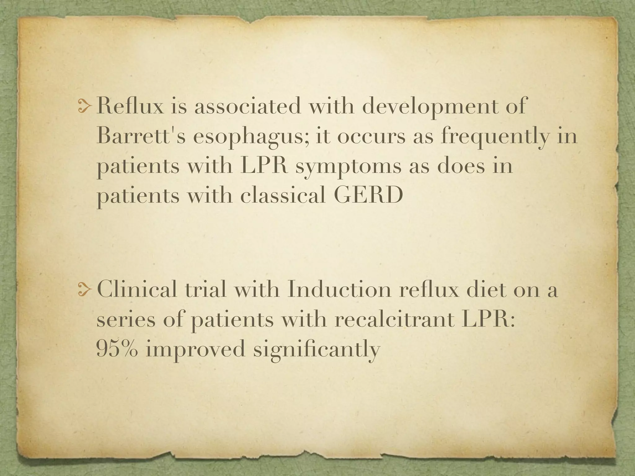 Reﬂux is associated with development of
Barrett's esophagus; it occurs as frequently in
patients with LPR symptoms as does in
patients with classical GERD



Clinical trial with Induction reﬂux diet on a
series of patients with recalcitrant LPR:
95% improved signiﬁcantly
 