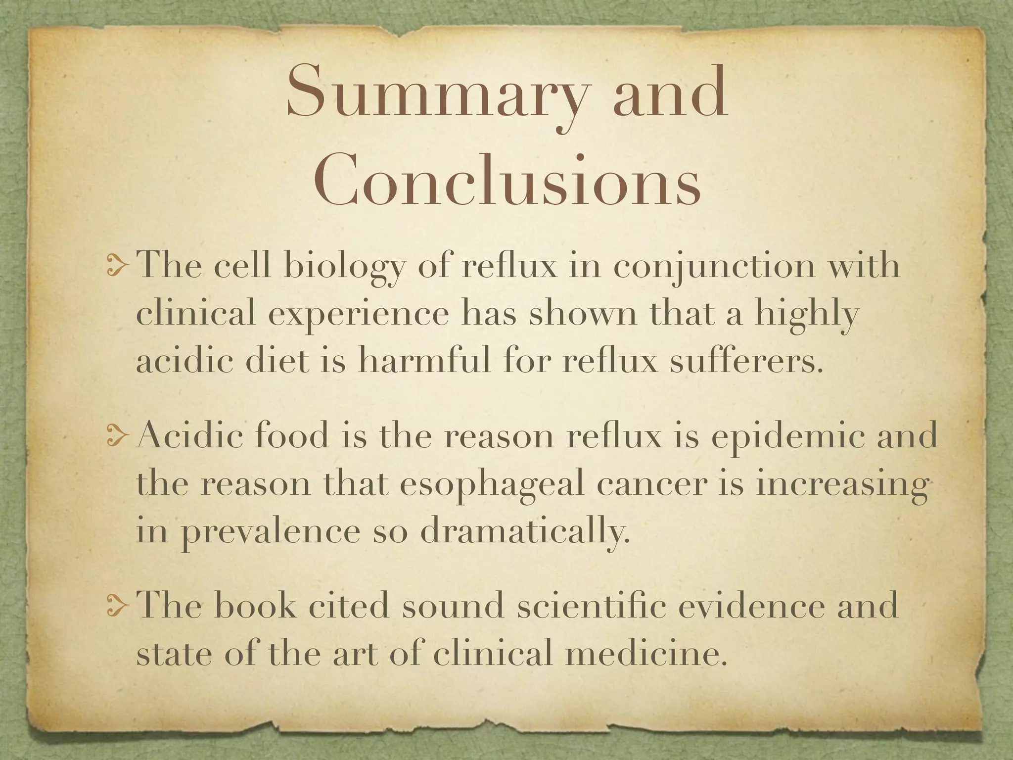 Summary and
         Conclusions
The cell biology of reﬂux in conjunction with
clinical experience has shown that a highly
acidic diet is harmful for reﬂux sufferers.

Acidic food is the reason reﬂux is epidemic and
the reason that esophageal cancer is increasing
in prevalence so dramatically.

The book cited sound scientiﬁc evidence and
state of the art of clinical medicine.
 