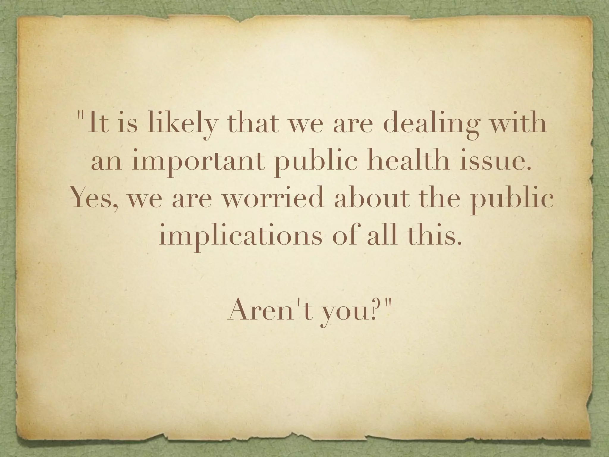 "It is likely that we are dealing with
 an important public health issue.
Yes, we are worried about the public
        implications of all this.

            Aren't you?"
 