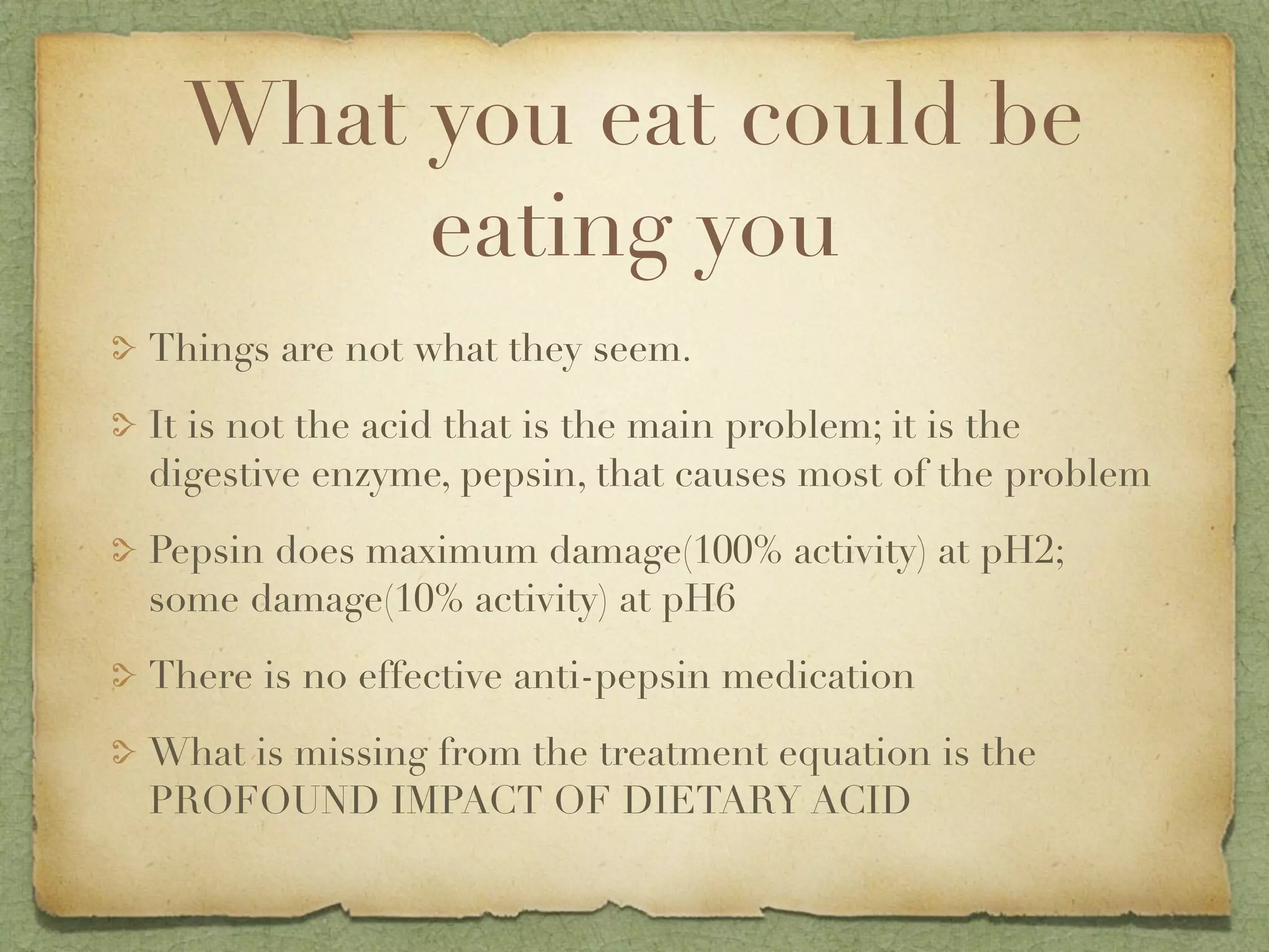 What you eat could be
       eating you
Things are not what they seem.
It is not the acid that is the main problem; it is the
digestive enzyme, pepsin, that causes most of the problem
Pepsin does maximum damage(100% activity) at pH2;
some damage(10% activity) at pH6
There is no effective anti-pepsin medication
What is missing from the treatment equation is the
PROFOUND IMPACT OF DIETARY ACID
 