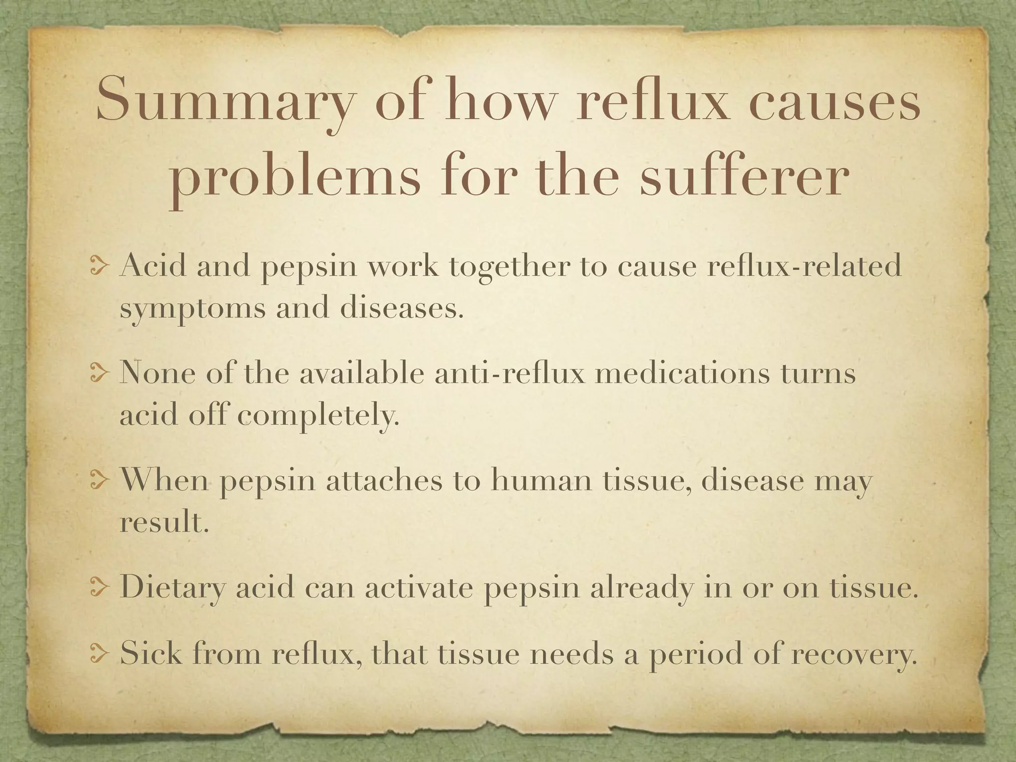 Summary of how reﬂux causes
  problems for the sufferer
Acid and pepsin work together to cause reﬂux-related
symptoms and diseases.

None of the available anti-reﬂux medications turns
acid off completely.

When pepsin attaches to human tissue, disease may
result.

Dietary acid can activate pepsin already in or on tissue.

Sick from reﬂux, that tissue needs a period of recovery.
 