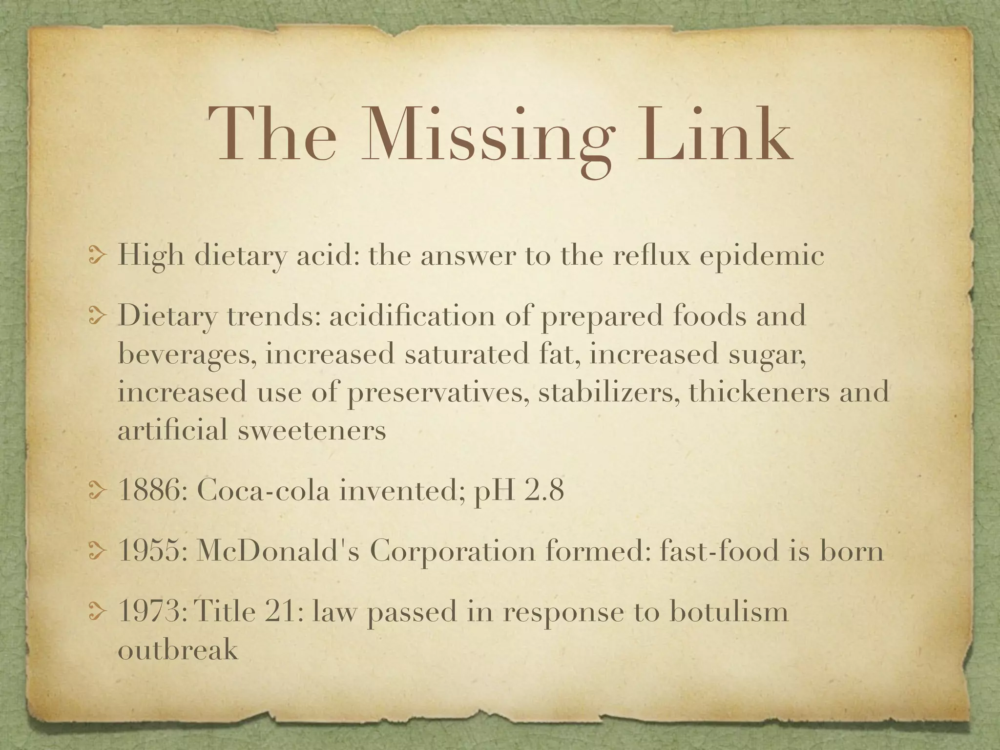 The Missing Link
High dietary acid: the answer to the reﬂux epidemic
Dietary trends: acidiﬁcation of prepared foods and
beverages, increased saturated fat, increased sugar,
increased use of preservatives, stabilizers, thickeners and
artiﬁcial sweeteners
1886: Coca-cola invented; pH 2.8
1955: McDonald's Corporation formed: fast-food is born
1973: Title 21: law passed in response to botulism
outbreak
 