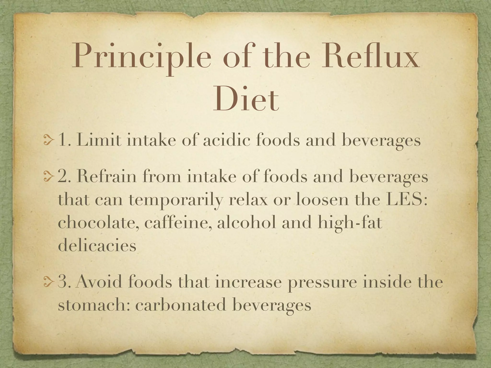 Principle of the Reﬂux
          Diet
1. Limit intake of acidic foods and beverages

2. Refrain from intake of foods and beverages
that can temporarily relax or loosen the LES:
chocolate, caffeine, alcohol and high-fat
delicacies

3. Avoid foods that increase pressure inside the
stomach: carbonated beverages
 