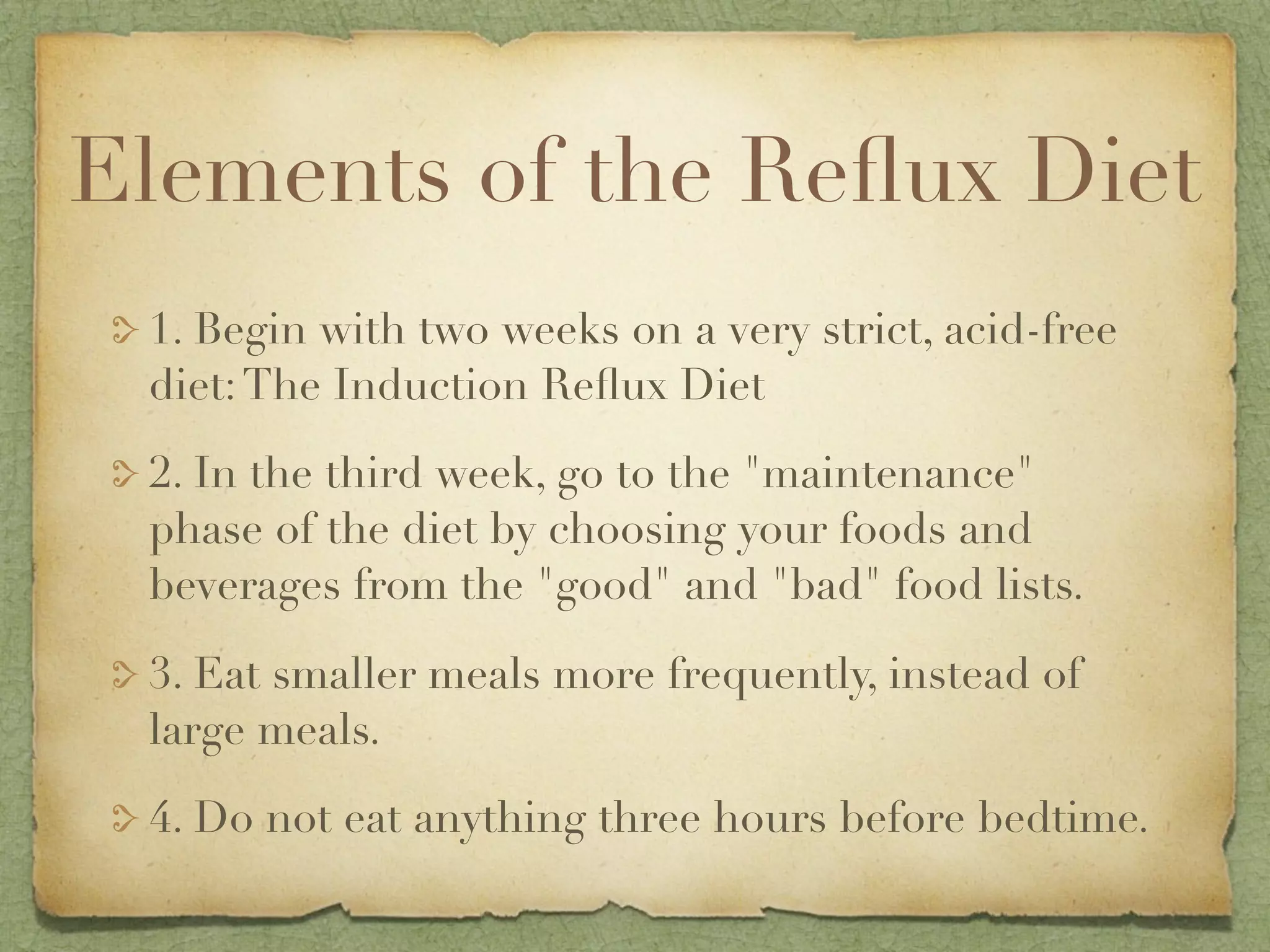 Elements of the Reﬂux Diet
 1. Begin with two weeks on a very strict, acid-free
 diet: The Induction Reﬂux Diet

 2. In the third week, go to the "maintenance"
 phase of the diet by choosing your foods and
 beverages from the "good" and "bad" food lists.

 3. Eat smaller meals more frequently, instead of
 large meals.

 4. Do not eat anything three hours before bedtime.
 