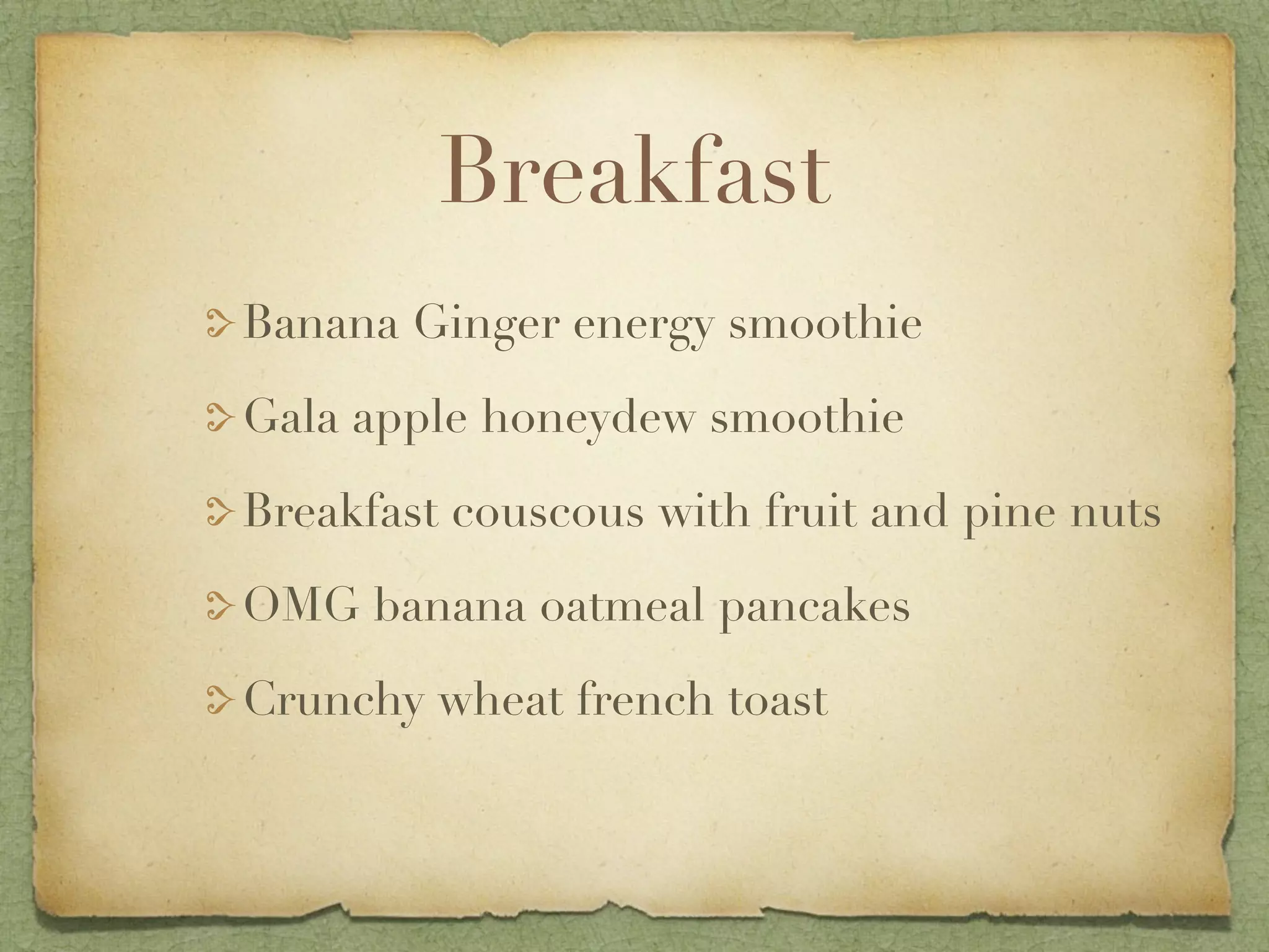 Breakfast
Banana Ginger energy smoothie

Gala apple honeydew smoothie

Breakfast couscous with fruit and pine nuts

OMG banana oatmeal pancakes

Crunchy wheat french toast
 
