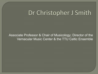 Dr Christopher J Smith Associate Professor & Chair of Musicology; Director of the Vernacular Music Center & the TTU Celtic Ensemble 