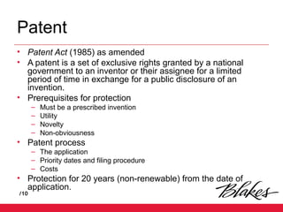 /10
Patent
• Patent Act (1985) as amended
• A patent is a set of exclusive rights granted by a national
government to an inventor or their assignee for a limited
period of time in exchange for a public disclosure of an
invention.
• Prerequisites for protection
– Must be a prescribed invention
– Utility
– Novelty
– Non-obviousness
• Patent process
– The application
– Priority dates and filing procedure
– Costs
• Protection for 20 years (non-renewable) from the date of
application.
 